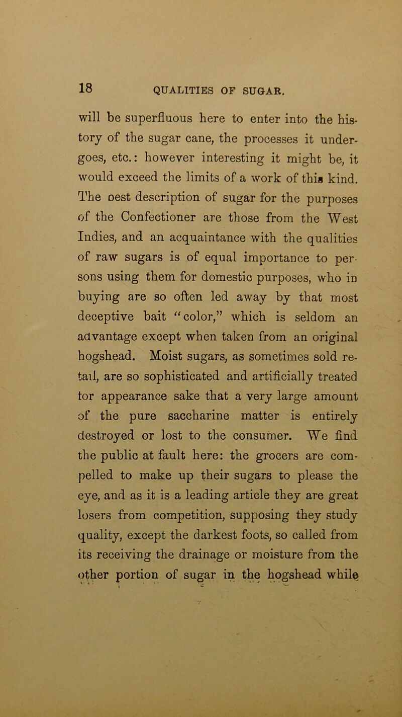 will be superfluous here to enter into the his- tory of the sugar cane, the processes it under- goes, etc.: however interesting it might be, it would exceed the limits of a work of this kind. The oest description of sugar for the purposes of the Confectioner are those from the West Indies, and an acquaintance with the qualities of raw sugars is of equal importance to per- sons using them for domestic purposes, who in buying are so often led away by that most deceptive bait ‘'color,” which is seldom an advantage except when taken from an original hogshead. Moist sugars, as sometimes sold re- tail, are so sophisticated and artificially treated tor appearance sake that a very large amount of the pure saccharine matter is entirely destroyed or lost to the consumer. We find the public at fault here: the grocers are com- pelled to make up their sugars to please the eye, and as it is a leading article they are great losers from competition, supposing they study quality, except the darkest foots, so called from its receiving the drainage or moisture from the other portion of sugar in the hogshead while