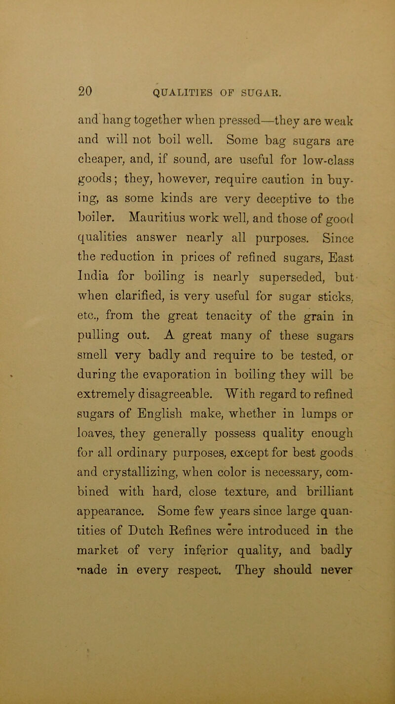 and hang together when pressed—they are weak and will not boil well. Some bag sugars are cheaper, and, if sound, are useful for low-class goods; they, however, require caution in buy- ing, as some kinds are very deceptive to the boiler. Mauritius work well, and those of good qualities answer nearly all purposes. Since the reduction in prices of refined sugars, East India for boiling is nearly superseded, but- when clarified, is very useful for sugar sticks, etc., from the great tenacity of the grain in pulling out. A great many of these sugars smell very badly and require to be tested, or during the evaporation in boiling they will be extremely disagreeable. With regard to refined sugars of English make, whether in lumps or loaves, they generally possess quality enough for all ordinary purposes, except for best goods and crystallizing, when color is necessary, com- bined with hard, close texture, and brilliant appearance. Some few years since large quan- tities of Dutch Eefines were introduced in the market of very inferior quality, and badly made in every respect. They should never