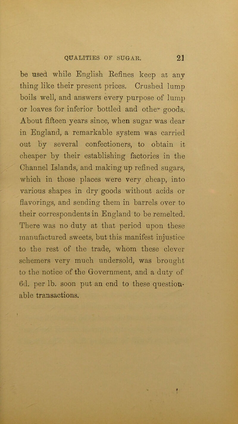 be used while English Refines keep at any thing like their present prices. Crushed lump boils well, and answers every purpose of lump or loaves for inferior bottled and othe” goods. About fifteen years since, when sugar was dear in England, a remarkable system was carried out by several confectioners, to obtain it cheaper by their establishing factories in the Channel Islands, and making up refined sugars, which in those places were very cheap, into various shapes in dry goods without acids or flavorings, and sending them in barrels over to their correspondents in England to be remelted. There was no duty at that period upon these manufactured sweets, but this manifest injustice to the rest of the trade, whom these clever schemers very much undersold, was brought to the notice of the Government, and a duty of 6d. per lb. soon put an end to these question- able transactions.