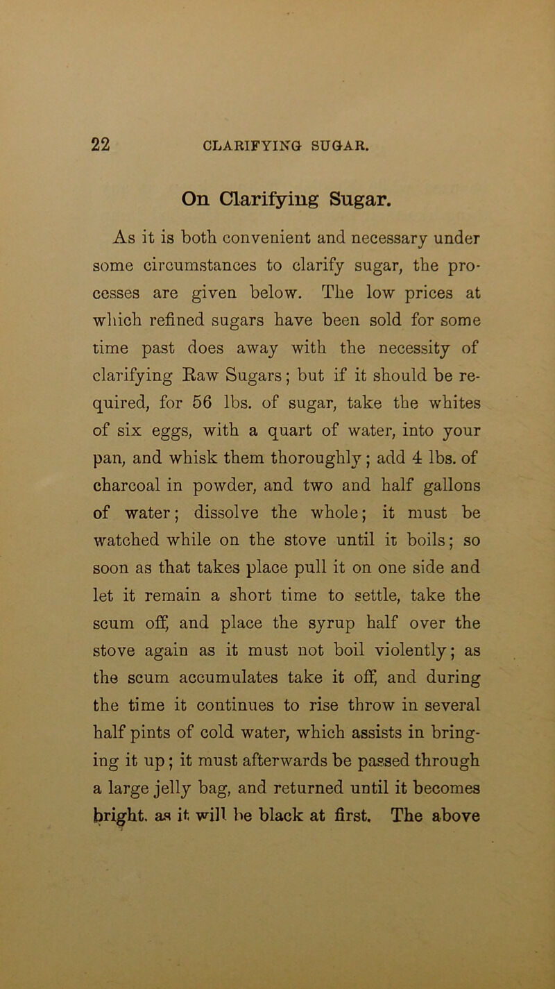 On Clarifying Sugar. As it is both convenient and necessary under some circumstances to clarify sugar, the pro- cesses are given below. The low prices at which refined sugars have been sold for some time past does away with the necessity of clarifying Kaw Sugars; but if it should be re- quired, for 56 lbs. of sugar, take the whites of six eggs, with a quart of water, into your pan, and whisk them thoroughly; add 4 lbs. of charcoal in powder, and two and half gallons of water; dissolve the whole; it must be watched while on the stove until it boils; so soon as that takes place pull it on one side and let it remain a short time to settle, take the scum off, and place the syrup half over the stove again as it must not boil violently; as the scum accumulates take it off, and during the time it continues to rise throw in several half pints of cold water, which assists in bring- ing it up; it must afterwards be passed through a large jelly bag, and returned until it becomes bright, as it will be black at first. The above