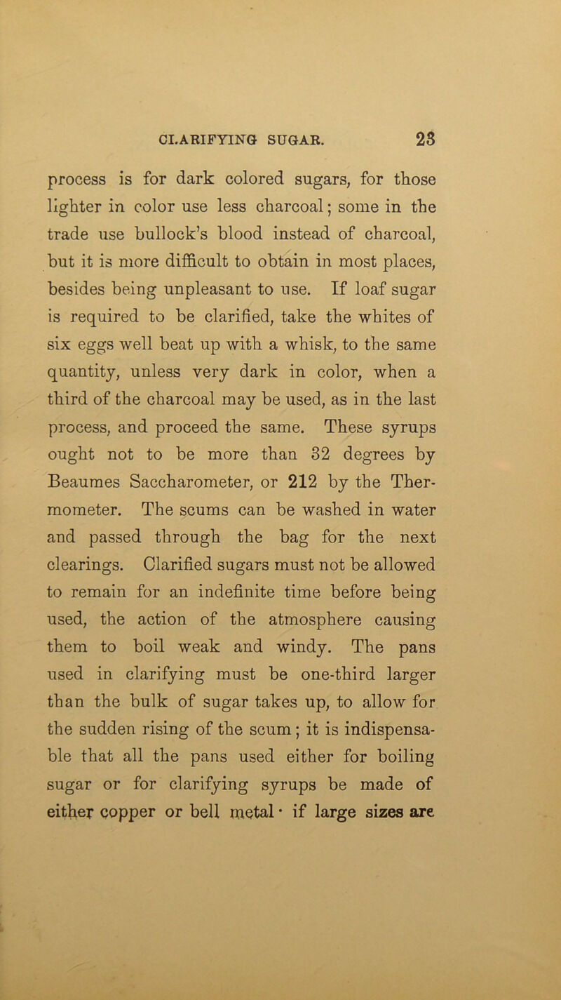 process is for dark colored sugars, for those lighter in color use less charcoal; some in the trade use bullock’s blood instead of charcoal, but it is more difdcult to obtain in most places, besides being unpleasant to use. If loaf sugar is required to be clarified, take the whites of six eggs well beat up with a whisk, to the same quantity, unless very dark in color, when a third of the charcoal may be used, as in the last process, and proceed the same. These syrups ought not to be more than 32 degrees by Beaumes Saccharometer, or 212 by the Ther- mometer. The scums can be washed in water and passed through the bag for the next clearings. Clarified sugars must not be allowed to remain for an indefinite time before being used, the action of the atmosphere causing them to boil weak and windy. The pans used in clarifying must be one-third larger than the bulk of sugar takes up, to allow for the sudden rising of the scum; it is indispensa- ble that all the pans used either for boiling sugar or for clarifying syrups be made of either copper or bell metal • if large sizes are