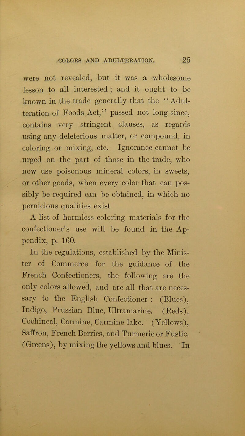 were not revealed, but it was a wholesome lesson to all interested ; and it ought to be known in the trade generally that the ‘ ‘ Adul- teration of Foods Act,” passed not long since, contains very stringent clauses, as regards using any deleterious matter, or compound, in coloring or mixing, etc. Ignorance cannot be urged on the part of those in the trade, who now use poisonous mineral colors, in sweets, or other goods, when every color that can pos- sibly be required can be obtained, in which no pernicious qualities exist A list of harmless coloring materials for the confectioner’s use will be found in the Ap- pendix, p. 160. In the regulations, established by the Minis- ter of Commerce for the guidance of the French Confectioners, the following are the only colors allowed, and are all that are neces- sary to the English Confectioner : (Blues), Indigo, Prussian Blue, Ultramarine. (Reds), Cochineal, Carmine, Carmine lake. (Yellows), Saffron, French Berries, and Turmeric or Fustic. (Greens), by mixing the yellows and blues. In