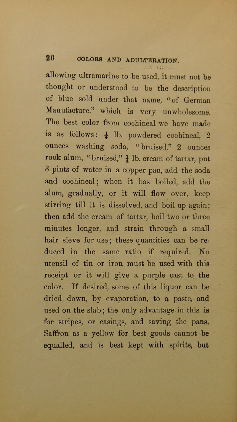 20 allowing ultramarine to be used, it must not be thought or understood to be the description of blue sold under that name, “of German Manufacture,” which is very unwholesome. The best color from cochineal we have made is as follows: ^ lb. powdered cochineal, 2 ounces washing soda, “ bruised,” 2 ounces rock alum, “ bruised,” ^ lb. cream of tartar, put 3 pints of water in a copper pan, add the soda and cochineal; when it has boiled, add the alum, gradually, or it will flow over, keep stirring till it is dissolved, and boil up again ; then add the cream of tartar, boil two or three minutes longer, and strain through a small hair sieve for use; these quantities can be re- duced in the same ratio if required. No utensil of tin or iron must be used with this receipt or it will give a purple cast to the color. If desired, some of this liquor can be dried down, by evaporation, to a paste, and used on the slab; the only advantage in this is for stripes, or casings, and saving the pans. Saffron as a yellow for best goods cannot be equalled, and is best kept with spirits, but