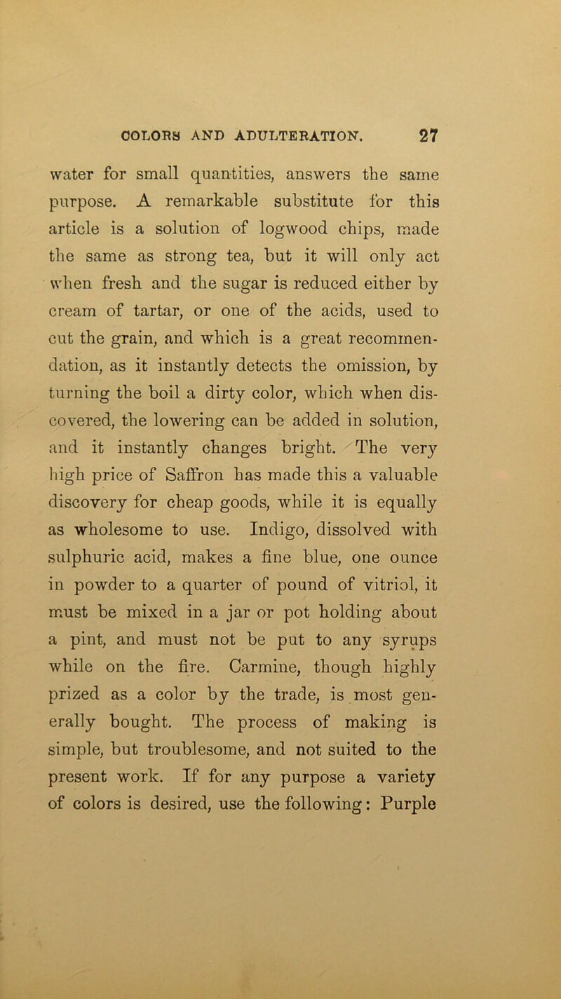 water for small quantities, answers the same purpose. A remarkable substitute for this article is a solution of logwood chips, made the same as strong tea, but it will only act when fresh and the sugar is reduced either by cream of tartar, or one of the acids, used to cut the grain, and which is a great recommen- dation, as it instantly detects the omission, by turning the boil a dirty color, which when dis- covered, the lowering can be added in solution, and it instantly changes bright. The very high price of Saffron has made this a valuable discovery for cheap goods, while it is equally as wholesome to use. Indigo, dissolved with sulphuric acid, makes a fine blue, one ounce in powder to a quarter of pound of vitriol, it must be mixed in a jar or pot holding about a pint, and must not be put to any syrups while on the fire. Carmine, though highly prized as a color by the trade, is most gen- erally bought. The process of making is simple, but troublesome, and not suited to the present work. If for any purpose a variety of colors is desired, use the following: Purple