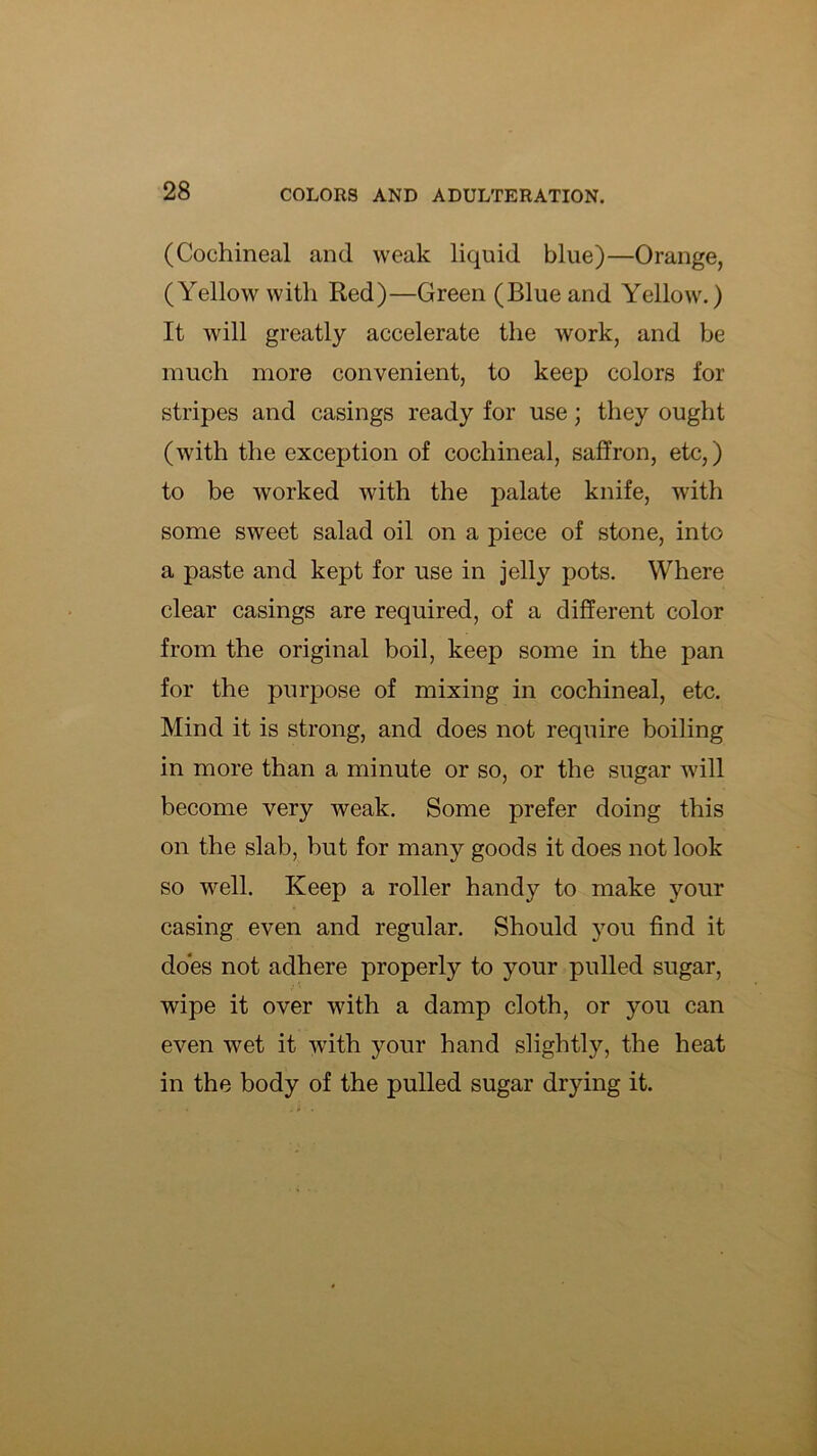 (Cochineal and weak liquid blue)—Orange, (Yellow with Red)—Green (Blue and Yellow.) It will greatly accelerate the work, and be much more convenient, to keep colors for stripes and casings ready for use; they ought (with the exception of cochineal, saffron, etc,) to be worked with the palate knife, with some sweet salad oil on a piece of stone, into a paste and kept for use in jelly pots. Where clear casings are required, of a different color from the original boil, keep some in the pan for the purpose of mixing in cochineal, etc. Mind it is strong, and does not require boiling in more than a minute or so, or the sugar will become very weak. Some prefer doing this on the slab, but for many goods it does not look so well. Keep a roller handy to make your casing even and regular. Should you find it does not adhere properly to your pulled sugar, wipe it over with a damp cloth, or you can even wet it with your hand slightly, the heat in the body of the pulled sugar drying it.