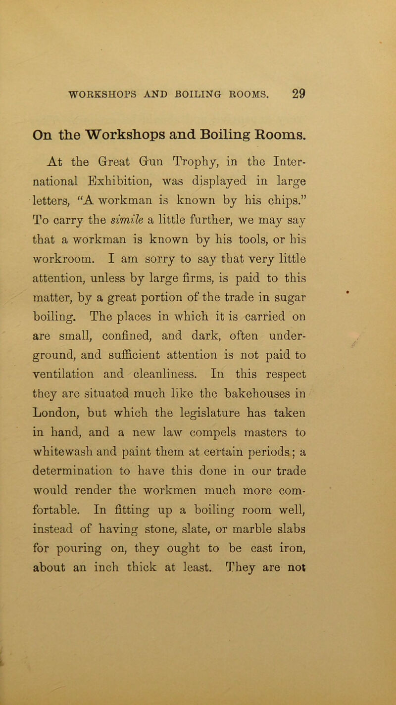 On the Workshops and Boiling Rooms. At the Great Gun Trophy, in the Inter- national Exhibition, was displayed in large letters, “A workman is known by his chips.” To carry the simile a little further, we may say that a workman is known by his tools, or his workroom. I am sorry to say that very little attention, unless by large firms, is paid to this matter, by a great portion of the trade in sugar boiling. The places in which it is carried on are small, confined, and dark, often under- ground, and sufB.cient attention is not paid to ventilation and cleanliness. In this respect they are situated much like the bakehouses in London, but which the legislature has taken in hand, and a new law compels masters to whitewash and paint them at certain periods; a determination to have this done in our trade would render the workmen much more com- fortable. In fitting up a boiling room well, instead of having stone, slate, or marble slabs for pouring on, they ought to be cast iron, about an inch thick at least. They are not