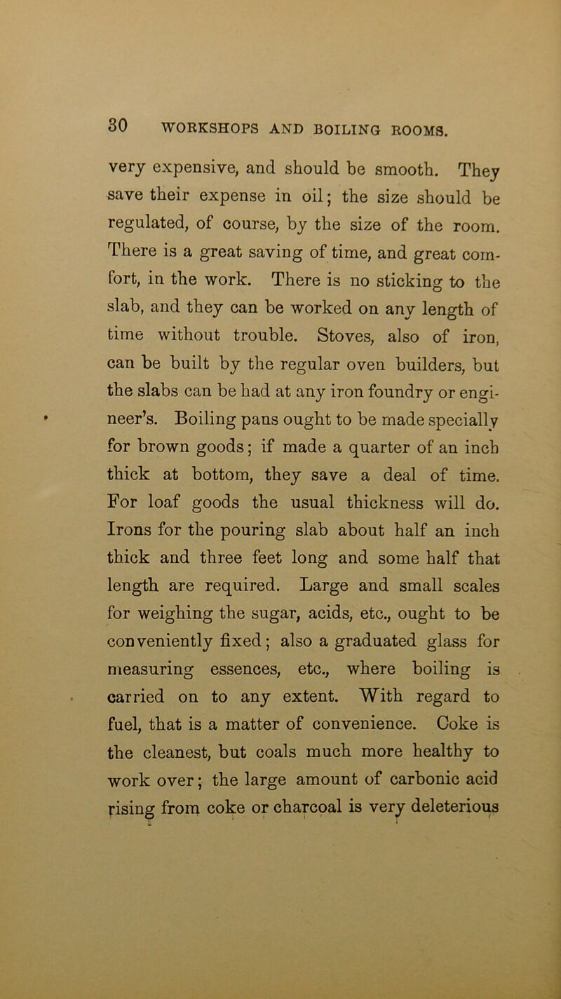 very expensive, and should be smooth. They save their expense in oil; the size should be regulated, of course, by the size of the room. There is a great saving of time, and great com- fort, in the work. There is no sticking to the slab, and they can be worked on any length of time without trouble. Stoves, also of iron, can be built by the regular oven builders, but the slabs can be had at any iron foundry or engi- neer’s. Boiling pans ought to be made specially for brown goods; if made a quarter of an inch thick at bottom, they save a deal of time. For loaf goods the usual thickness will do. Irons for the pouring slab about half an inch thick and three feet long and some half that length are required. Large and small scales for weighing the sugar, acids, etc., ought to be conveniently fixed; also a graduated glass for measuring essences, etc., where boiling is carried on to any extent. With regard to fuel, that is a matter of convenience. Coke is the cleanest, but coals much more healthy to work over; the large amount of carbonic acid rising from coke or charcpal is very deleterious