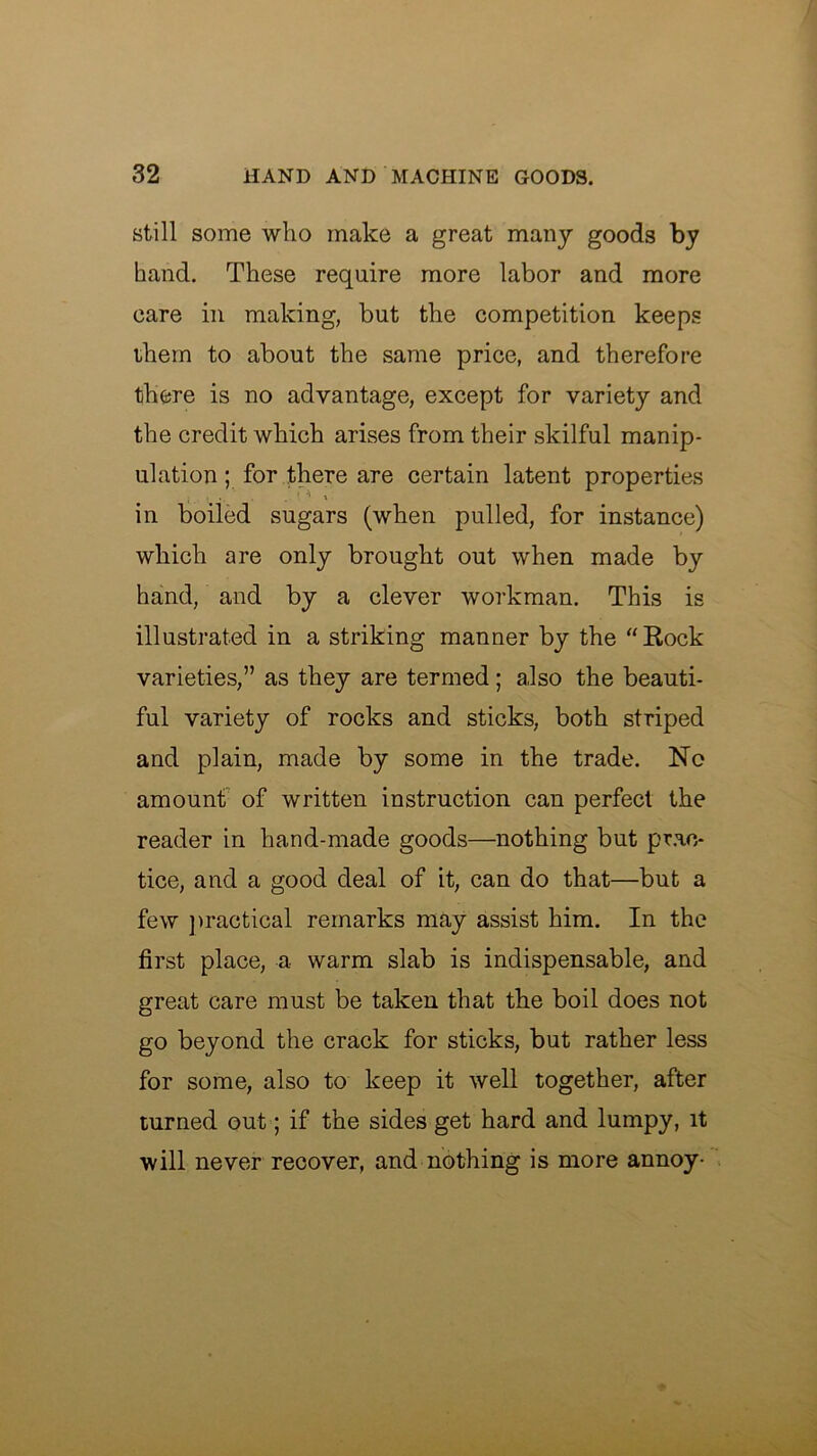 still some who make a great many goods by hand. These require more labor and more care in making, but the competition keeps ihem to about the same price, and therefore there is no advantage, except for variety and the credit which arises from their skilful manip- ulation ; for there are certain latent properties in boiled sugars (when pulled, for instance) which are only brought out when made by hand, and by a clever workman. This is illustrated in a striking manner by the “Rock varieties,” as they are termed; also the beauti- ful variety of rocks and sticks, both striped and plain, made by some in the trade. No amount' of written instruction can perfect the reader in hand-made goods—nothing but pr.ac- tice, and a good deal of it, can do that—but a few ]>ractical remarks may assist him. In the first place, a warm slab is indispensable, and great care must be taken that the boil does not go beyond the crack for sticks, but rather less for some, also to keep it well together, after turned out; if the sides get hard and lumpy, it will never recover, and nothing is more annoy-