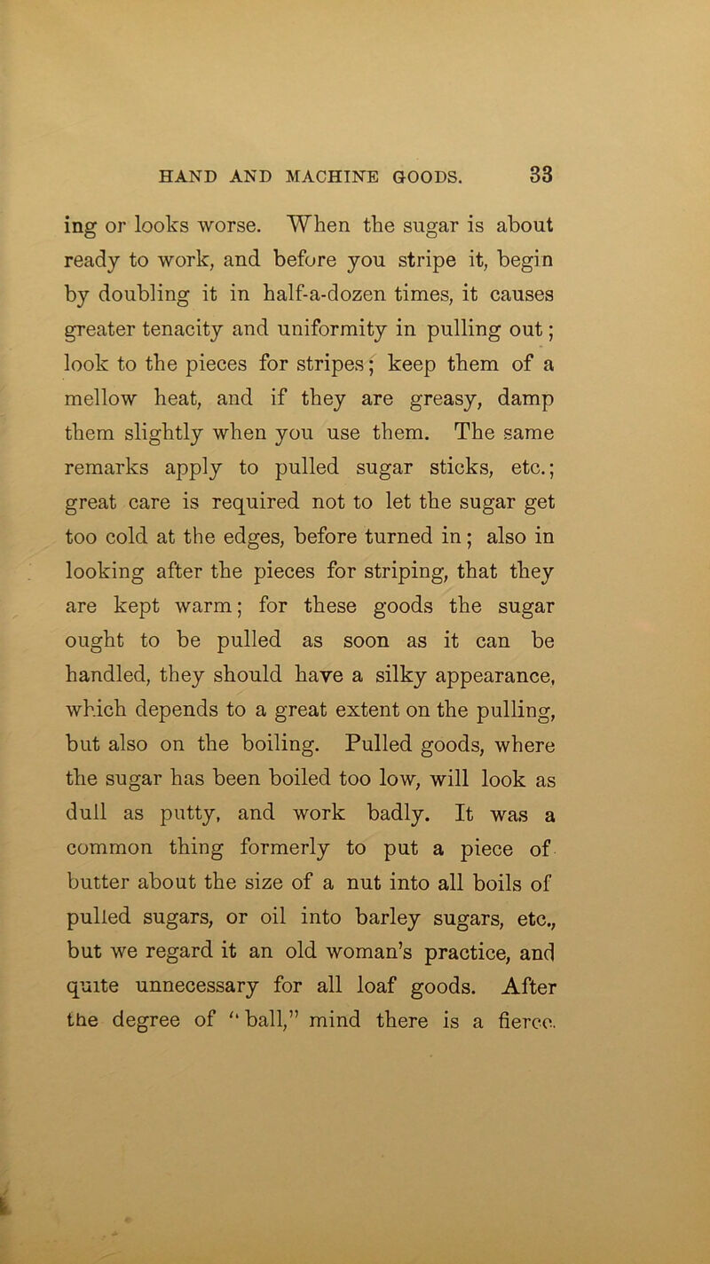 ing or looks worse. When the sugar is about ready to work, and before you stripe it, begin by doubling it in half-a-dozen times, it causes greater tenacity and uniformity in pulling out; look to the pieces for stripes; keep them of a mellow heat, and if they are greasy, damp them slightly when you use them. The same remarks apply to pulled sugar sticks, etc.; great care is required not to let the sugar get too cold at the edges, before turned in; also in looking after the pieces for striping, that they are kept warm; for these goods the sugar ought to be pulled as soon as it can be handled, they should have a silky appearance, which depends to a great extent on the pulling, but also on the boiling. Pulled goods, where the sugar has been boiled too low, will look as dull as putty, and work badly. It was a common thing formerly to put a piece of butter about the size of a nut into all boils of pulled sugars, or oil into barley sugars, etc., but we regard it an old woman’s practice, and quite unnecessary for all loaf goods. After the degree of ‘‘ball,” mind there is a fierce.