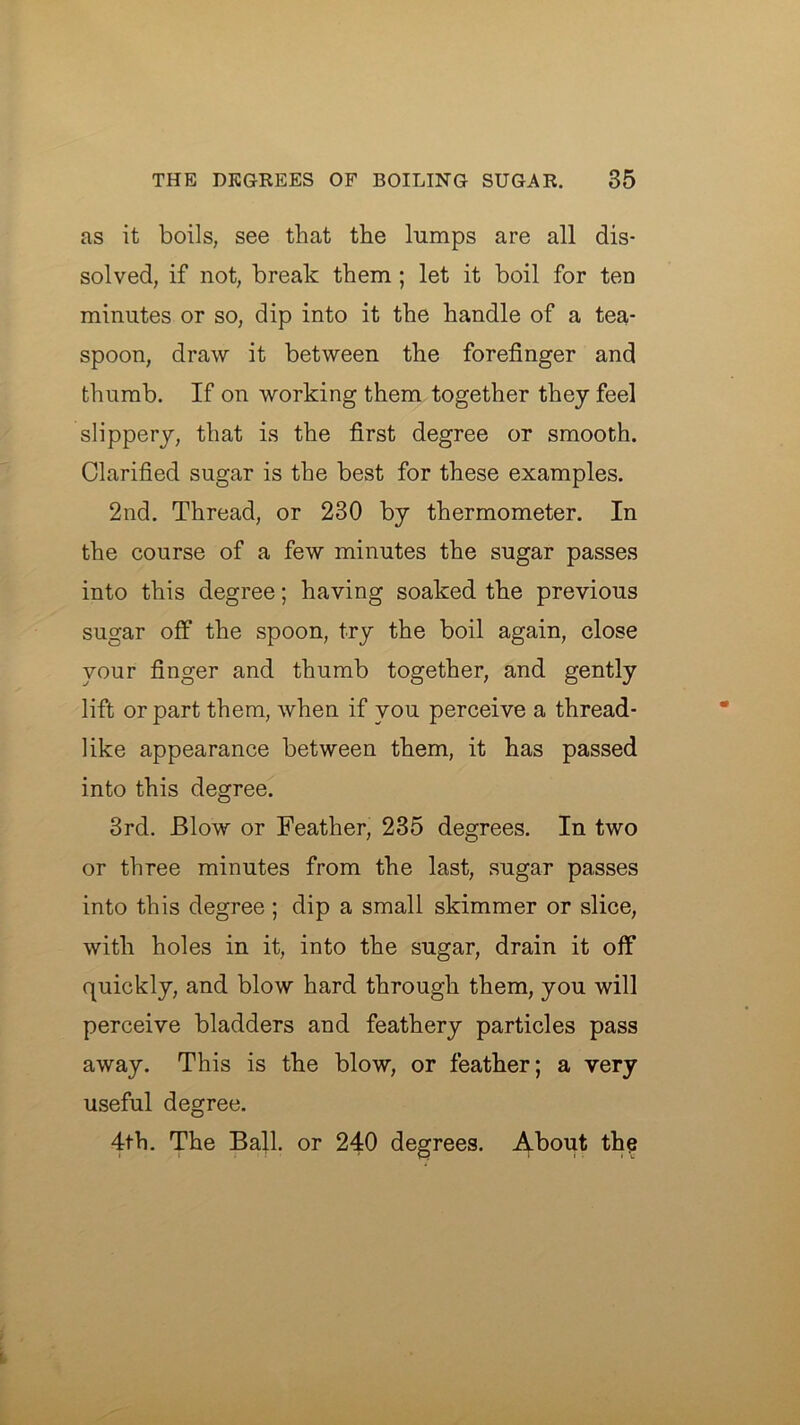 as it boils, see that the lumps are all dis- solved, if not, break them; let it boil for ten minutes or so, dip into it the handle of a tea- spoon, draw it between the forefinger and thumb. If on working them together they feel slippery, that is the first degree or smooth. Clarified sugar is the best for these examples. 2nd. Thread, or 230 by thermometer. In the course of a few minutes the sugar passes into this degree; having soaked the previous sugar off the spoon, try the boil again, close your finger and thumb together, and gently lift or part them, when if you perceive a thread- like appearance between them, it has passed into this degree. 3rd. Blow or Feather, 235 degrees. In two or three minutes from the last, sugar passes into this degree ; dip a small skimmer or slice, with holes in it, into the sugar, drain it off quickly, and blow hard through them, you will perceive bladders and feathery particles pass away. This is the blow, or feather; a very useful degree. 4th. The Ball, or 240 degrees. About thq