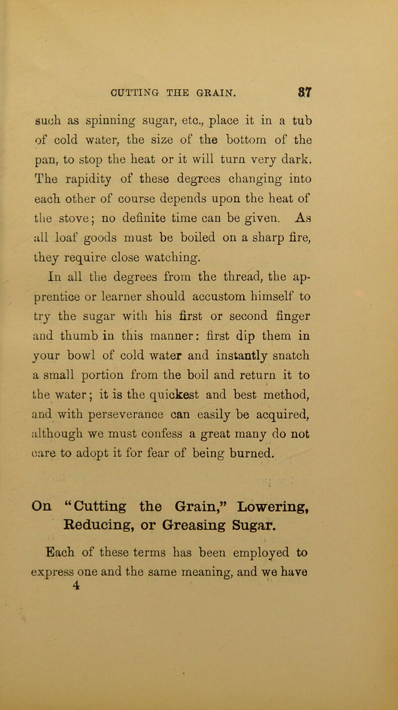 such as spinning sugar, etc., place it in a tub of cold water, the size of the bottom of the pan, to stop the heat or it will turn very dark. The rapidity of these degrees changing into each other of course depends upon the heat of the stove; no definite time can be given. As all loaf goods must be boiled on a sharp fire, they require close watching. In all the degrees from the thread, the ap- prentice or learner should accustom himself to try the sugar with his first or second finger and thumb in this manner: first dip them in your bowl of cold water and instantly snatch a small portion from the boil and return it to the water; it is the quickest and best method, and with perseverance can easily be acquired, although we must confess a great many do not care to adopt it for fear of being burned. On “Cutting the Grain,” Lowering, Reducing, or Greasing Sugar. Each of these terms has been employed to express one and the same meaning, and we have 4