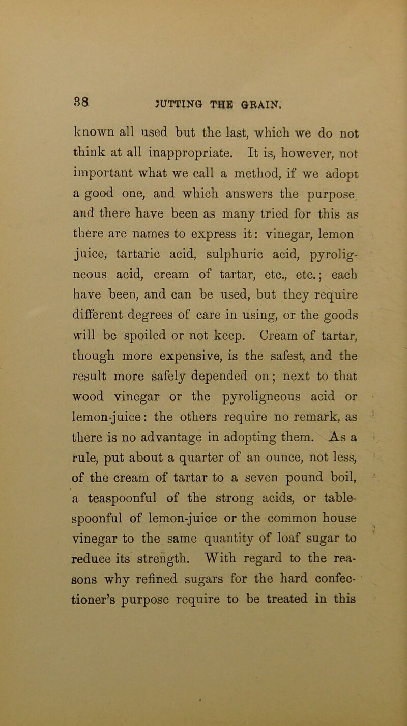 known all used but the last, which we do not think at all inappropriate. It is, however, not important what we call a method, if we adopt a good one, and which answers the purpose, and there have been as many tried for this as there are names to express it: vinegar, lemon juice, tartaric acid, sulphuric acid, pyrolig- neous acid, cream of tartar, etc., etc.; each have been, and can be used, but they require different degrees of care in using, or the goods will be spoiled or not keep. Cream of tartar, though more expensive, is the safest, and the result more safely depended on; next to that wood vinegar or the pyroligneous acid or lemon-juice: the others require no remark, as there is no advantage in adopting them. As a rule, put about a quarter of an ounce, not less, of the cream of tartar to a seven pound boil, a teaspoonful of the strong acids, or table- spoonful of lemon-juice or the common house vinegar to the same quantity of loaf sugar to reduce its strength. With regard to the rea- sons why refined sugars for the hard confec- tioner’s purpose require to be treated in this