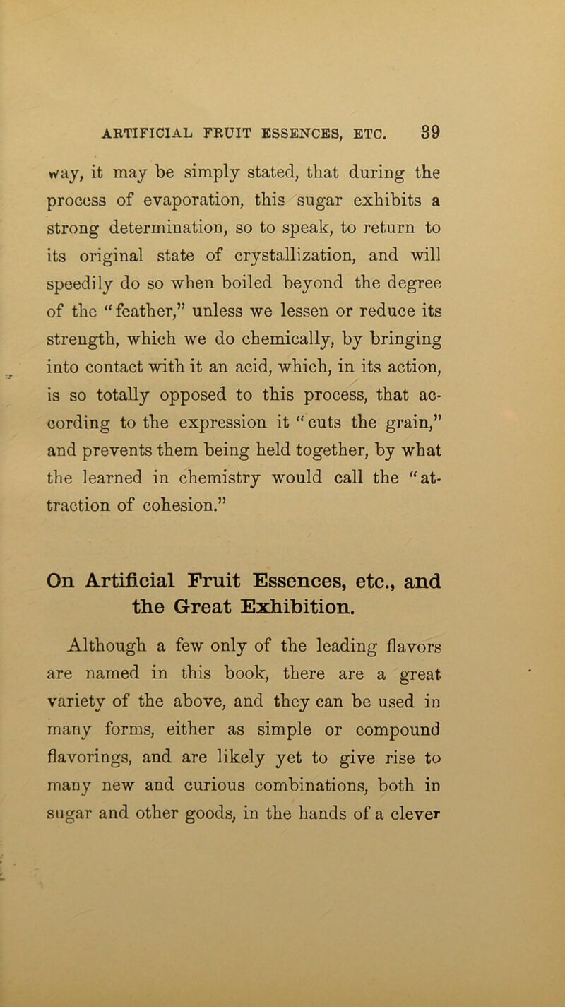 way, it may be simply stated, that during the process of evaporation, this sugar exhibits a strong determination, so to speak, to return to its original state of crystallization, and will speedily do so when boiled beyond the degree of the “feather,” unless we lessen or reduce its strength, which we do chemically, by bringing into contact with it an acid, which, in its action, is so totally opposed to this process, that ac- cording to the expression it “cuts the grain,” and prevents them being held together, by what the learned in chemistry would call the “at- traction of cohesion.” On Artificial Fruit Essences, etc., and the Great Exhibition. Although a few only of the leading flavors are named in this book, there are a great variety of the above, and they can be used in many forms, either as simple or compound flavorings, and are likely yet to give rise to many new and curious combinations, both in sugar and other goods, in the hands of a clever