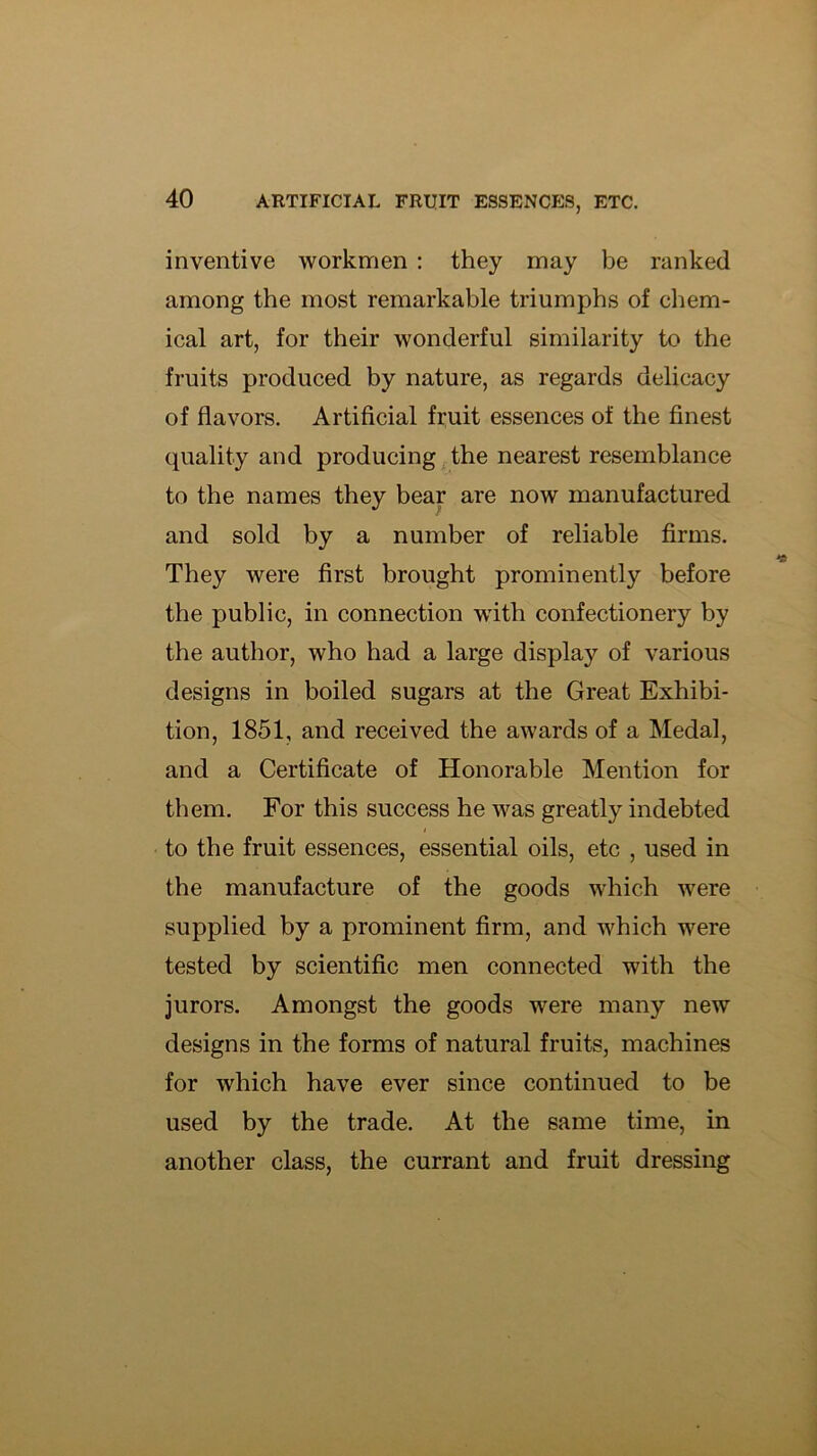 inventive workmen ; they may be ranked among the most remarkable triumphs of chem- ical art, for their wonderful similarity to the fruits produced by nature, as regards delicacy of flavors. Artificial fruit essences of the finest quality and producing the nearest resemblance to the names they bear are now manufactured and sold by a number of reliable firms. They were first brought prominently before the public, in connection wfith confectionery by the author, who had a large display of various designs in boiled sugars at the Great Exhibi- tion, 1851, and received the awards of a Medal, and a Certificate of Honorable Mention for them. For this success he was greatly indebted to the fruit essences, essential oils, etc , used in the manufacture of the goods which were supplied by a prominent firm, and which were tested by scientific men connected with the jurors. Amongst the goods were many new designs in the forms of natural fruits, machines for which have ever since continued to be used by the trade. At the same time, in another class, the currant and fruit dressing