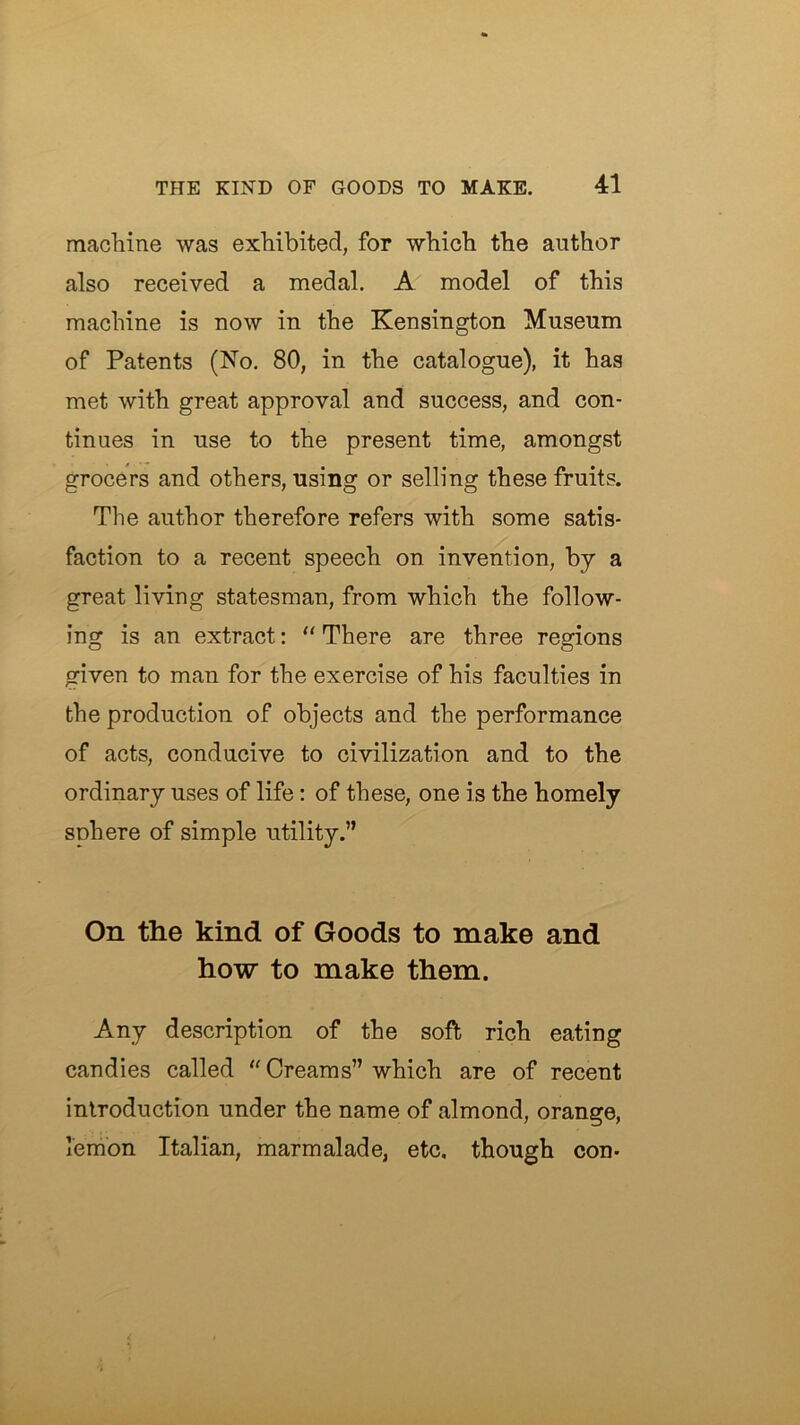 machine was exhibited, for which the author also received a medal. A model of this machine is now in the Kensington Museum of Patents (No. 80, in the catalogue), it has met with great approval and success, and con- tinues in use to the present time, amongst grocers and others, using or selling these fruits. The author therefore refers with some satis- faction to a recent speech on invention, by a great living statesman, from which the follow- ing is an extract: ” There are three regions given to man for the exercise of his faculties in the production of objects and the performance of acts, conducive to civilization and to the ordinary uses of life: of these, one is the homely sphere of simple utility.” On the kind of Goods to make and how to make them. Any description of the soft rich eating candies called “ Creams” which are of recent introduction under the name of almond, orange, lemon Italian, marmalade, etc. though con-