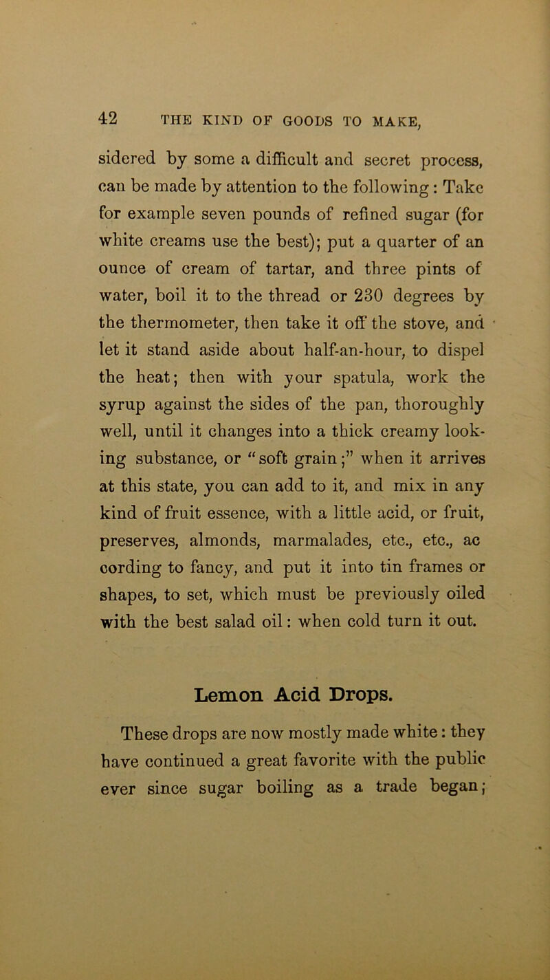 sidered by some a difficult and secret process, can be made by attention to tbe following: Take for example seven pounds of refined sugar (for white creams use the best); put a quarter of an ounce of cream of tartar, and three pints of water, boil it to the thread or 230 degrees by the thermometer, then take it off the stove, and let it stand aside about half-an-hour, to dispel the heat; then with your spatula, work the syrup against the sides of the pan, thoroughly well, until it changes into a thick creamy look- ing substance, or “soft grain;” when it arrives at this state, you can add to it, and mix in any kind of fruit essence, with a little acid, or fruit, preserves, almonds, marmalades, etc., etc., ac cording to fancy, and put it into tin frames or shapes, to set, which must be previously oiled with the best salad oil: when cold turn it out. Lemon Acid Drops. These drops are now mostly made white: they have continued a great favorite with the public ever since sugar boiling as a trade began;