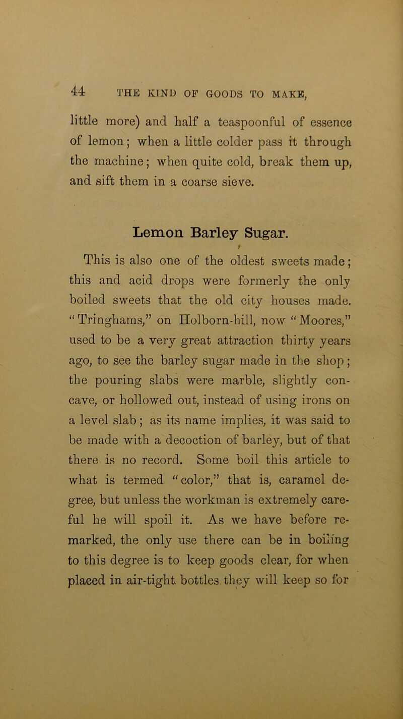 little more) and half a teaspoonfnl of essence of lemon; when a little colder pass it through the machine; when quite cold, break them up, and sift them in a coarse sieve. Lemon Barley Sugar. f This is also one of the oldest sweets made; this and acid drops were formerly the only boiled sweets that the old city houses made. Tringhams,” on Holborn-hill, now ''Moores,” used to be a very great attraction thirty years ago, to see the barley sugar made in the shop; the pouring slabs were marble, slightly con- cave, or hollowed out, instead of using irons on a level slab; as its name implies, it was said to be made with a decoction of barley, but of that there is no record. Some boil this article to what is termed color,” that is, caramel de- gree, but unless the workman is extremely care- ful he will spoil it. As we have before re- marked, the only use there can be in boiling to this degree is to keep goods clear, for when placed in air-tight, bottles they will keep so for