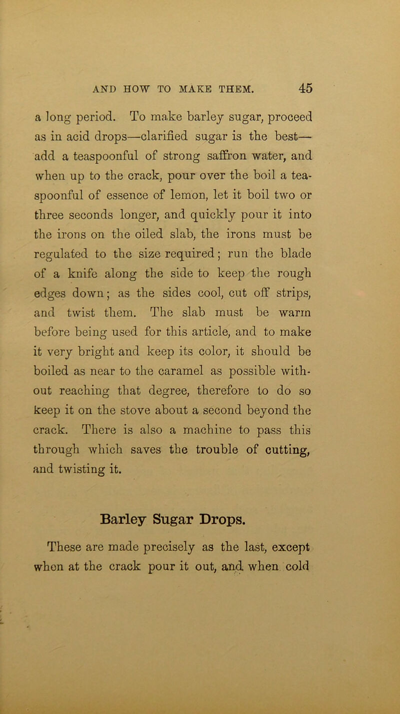 a long period. To make barley sugar, proceed as in acid drops—clarified sugar is tbe best— add a teaspoonful of strong saffron water, and when up to the crack, pour over the boil a tea- spoonful of essence of lemon, let it boil two or three seconds longer, and quickly pour it into the irons on the oiled slab, the irons must be regulated to the size required; run the blade of a knife along the side to keep the rough edges down; as the sides cool, cut off strips, and twist them. The slab must be warm before being used for this article, and to make it very bright and keep its color, it should be boiled as near to the caramel as possible with- out reaching that degree, therefore to do so keep it on the stove about a second beyond the crack. There is also a machine to pass this through which saves the trouble of cutting, and twisting it. Barley Sugar Drops. These are made precisely as the last, except when at the crack pour it out, anff when cold