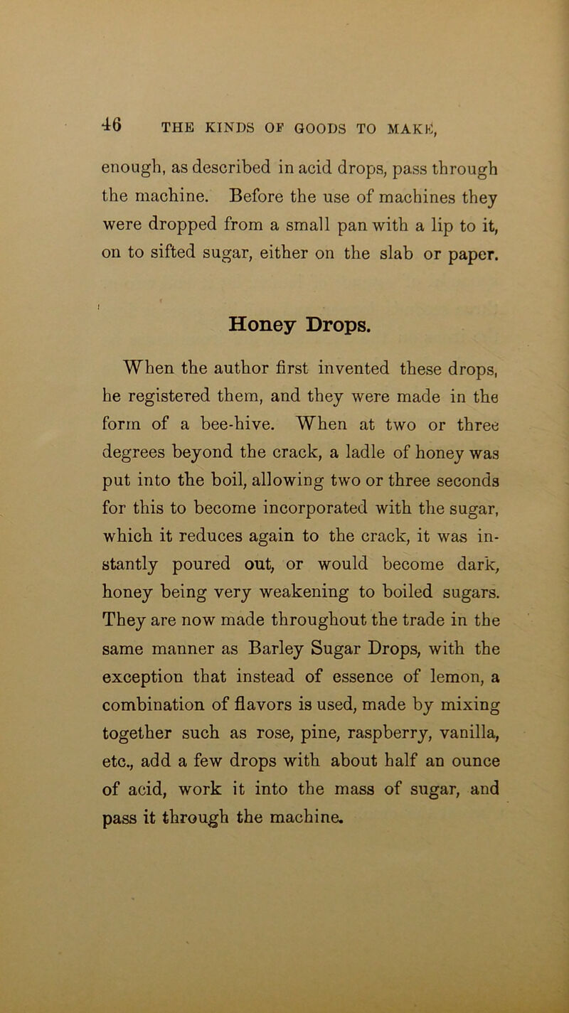 enough, as described in acid drops, pass through the machine. Before the use of machines they were dropped from a small pan with a lip to it, on to sifted sugar, either on the slab or paper. I Honey Drops. When the author first invented these drops, he registered them, and they were made in the form of a bee-hive. When at two or three degrees beyond the crack, a ladle of honey was put into tbe boil, allowing two or three seconds for this to become incorporated with the sugar, which it reduces again to the crack, it was in- stantly poured out, or would become dark, honey being very weakening to boiled sugars. They are now made throughout the trade in the same manner as Barley Sugar Drops, with the exception that instead of essence of lemon, a combination of flavors is used, made by mixing together such as rose, pine, raspberry, vanilla, etc., add a few drops with about half an ounce of acid, work it into the mass of sugar, and pass it through the machine.