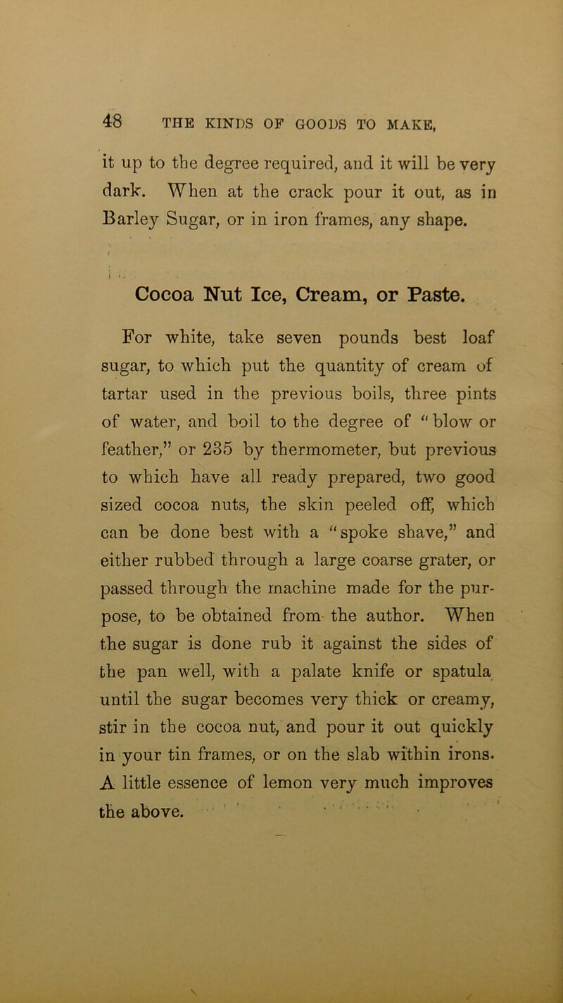 it up to the degree required, and it will be very dark. When at the crack pour it out, as in Barley Sugar, or in iron frames, any shape. Cocoa Nut Ice, Cream, or Paste. For white, take seven pounds best loaf sugar, to which put the quantity of cream of tartar used in the previous boils, three pints of water, and boil to the degree of “ blow or feather,” or 235 by thermometer, but previous to which have all ready prepared, two good sized cocoa nuts, the skin peeled off, which can be done best with a “spoke shave,” and either rubbed through a large coarse grater, or passed through the machine made for the pur- pose, to be obtained from the author. When the sugar is done rub it against the sides of the pan well, with a palate knife or spatula until the sugar becomes very thick or creamy, stir in the cocoa nut, and pour it out quickly in your tin frames, or on the slab within irons. A little essence of lemon very much improves the above. ...