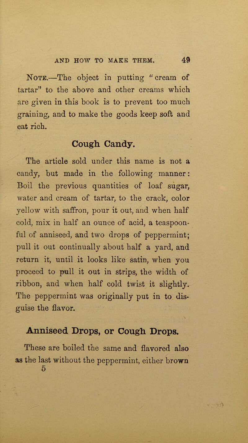 Note.—The object in putting “cream of tartar” to the above and other creams which are given in this book is to prevent too much graining, and to make the goods keep soft and eat rich. Cough Candy. The article sold under this name is not a candy, but made in the following manner: Boil the previous quantities of loaf sugar, water and cream of tartar, to the crack, color yellow with saffron, pour it out, and when half cold, mix in half an ounce of acid, a teaspoon- ful of anniseed, and two drops of peppermint; pull it out continually about half a yard, and return it, until it looks like satin, when you proceed to pull it out in strips, the width of ribbon, and when half cold twist it slightly. The peppermint was originally put in to dis- guise the flavor. Anniseed Drops, or Cough Drops. These are boiled the same and flavored also as the last without the peppermint, either brown 5