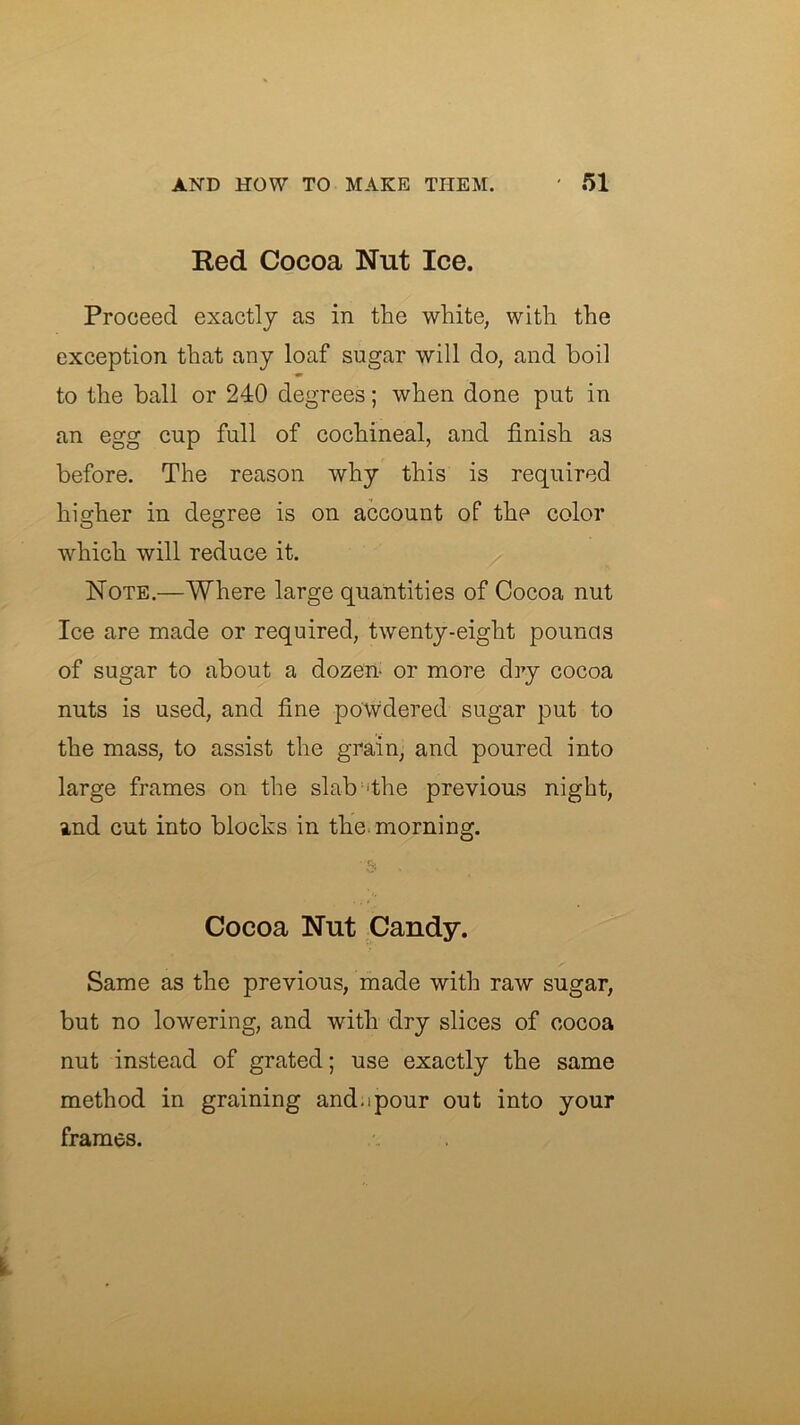 Red Cocoa Nut Ice. Proceed exactly as in the white, with the exception that any loaf sugar will do, and boil to the ball or 240 degrees; when done put in an egg cup full of cochineal, and finish as before. The reason why this is required higher in degree is on account of the color which will reduce it. Note.—Where large quantities of Cocoa nut Ice are made or required, twenty-eight pounas of sugar to about a dozen* or more dry cocoa nuts is used, and fine powdered sugar put to the mass, to assist the grain, and poured into large frames on the slab^'the previous night, and cut into blocks in the. morning. b Cocoa Nut Candy. Same as the previous, made with raw sugar, but no lowering, and with dry slices of cocoa nut instead of grated; use exactly the same method in graining and.ipour out into your frames.