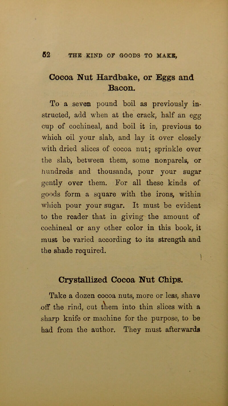 Cocoa Nut Hardbake, or Eggs and Bacon. To a seven pound boil as previously in- structed, add when at the crack, half an egg cup of cochineal, and boil it in, previous to which oil your slab, and lay it over closely with dried slices of cocoa nut; sprinkle over the slab, between them, some nonparels, or hundreds and thousands, pour your sugar gently over them. For all these kinds of goods form a square with the irons, within which pour your sugar. It must be evident to the reader that in giving the amount of cochineal or any other color in this book, it must be varied according to its strength and the shade required. ^ Crystallized Cocoa Nut Chips. Take a dozen cocoa nuts, more or less, shavo off the rind, cut t\iem into thin slices with a sharp knife or machine for the purpose, to be had from the author. They must afterwards