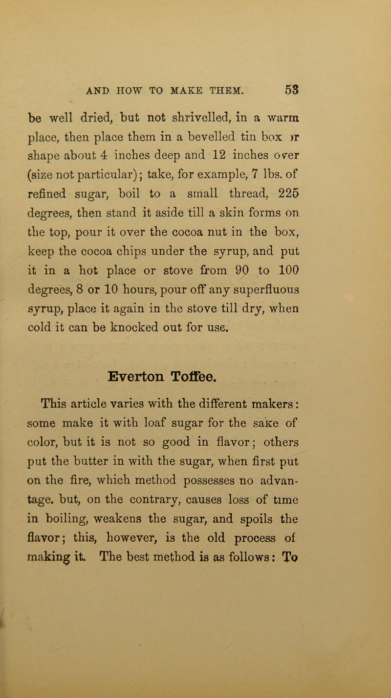 be well dried, but not sbrivelled, in a warm place, then place them in a bevelled tin box >r shape about 4 inches deep and 12 inches over (size not particular); take, for example, 7 lbs. of refined sugar, boil to a small thread, 225 degrees, then stand it aside till a skin forms on the top, pour it over the cocoa nut in the box, keep the cocoa chips under the syrup, and put it in a hot place or stove from 90 to 100 degrees, 8 or 10 hours, pour off any superfluous syrup, place it again in the stove till dry, when cold it can be knocked out for use. Everton Toffee. This article varies with the different makers: some make it with loaf sugar for the sake of color, but it is not so good in flavor; others put the butter in with the sugar, when first put on the fire, which method possesses no advan- tage. but, on the contrary, causes loss of time in boiling, weakens the sugar, and spoils the flavor; this, however, is the old process of making it. The best method is as follows; To