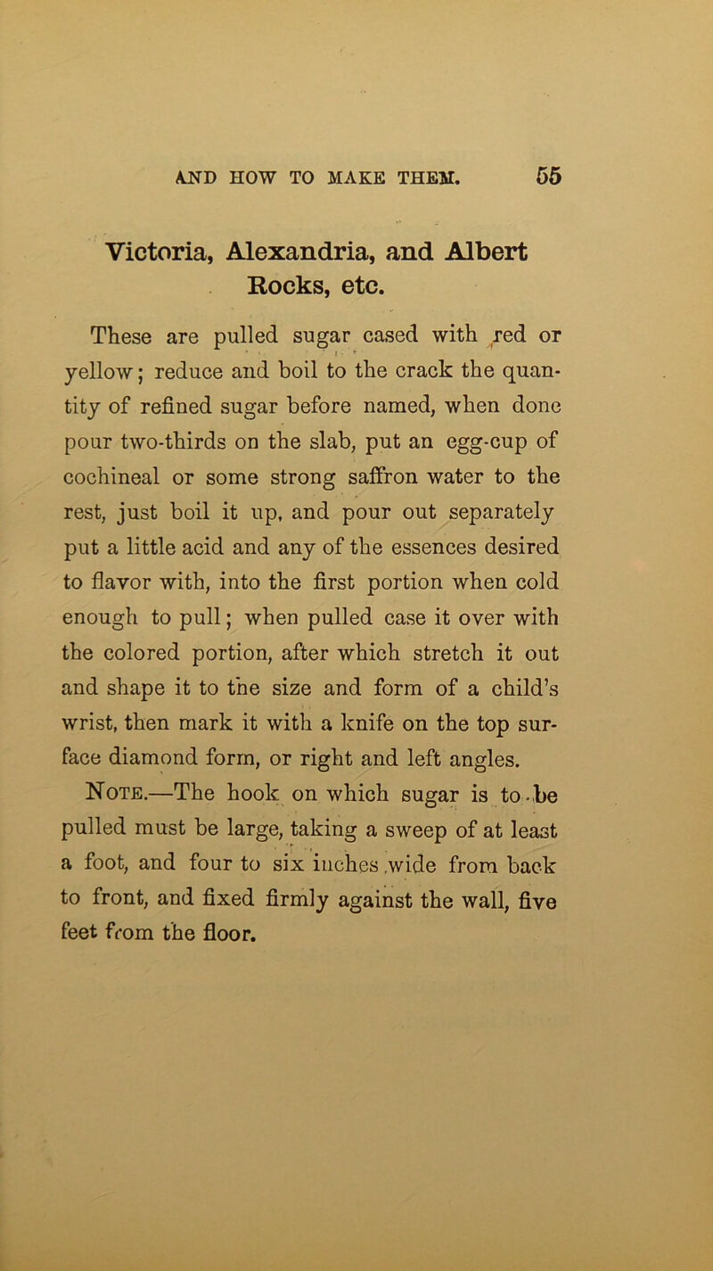 Victoria, Alexandria, and Albert Rocks, etc. These are pulled sugar cased with red or yellow; reduce and boil to the crack the quan- tity of refined sugar before named, when done pour two-thirds on the slab, put an egg-cup of cochineal or some strong saffron water to the rest, just boil it up, and pour out separately put a little acid and any of the essences desired to flavor with, into the first portion when cold enough to pull; when pulled case it over with the colored portion, after which stretch it out and shape it to the size and form of a child’s wrist, then mark it with a knife on the top sur- face diamond form, or right and left angles. Note.—The hook on which sugar is to -be pulled must be large, taking a sweep of at least a foot, and four to six inches ,wide from back to front, and fixed firmly against the wall, five feet ffom the floor.