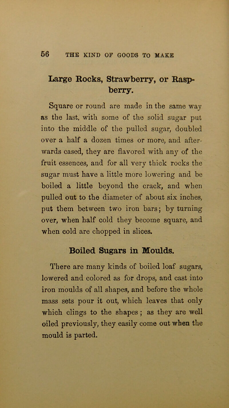 Large Rocks, Strawberry, or Rasp- berry. Square or round are made in the same way as the last, with some of the solid sugar put into the middle of the pulled sugar, doubled over a half a dozen times or more, and after- wards cased, they are flavored with anj’- of the fruit essences, and for all very thick rocks the sugar must have a little more lowering and be boiled a little beyond the crack, and when pulled out to the diameter of about six inches, put them between two iron bars; by turning over, when half cold they become square, and when cold are chopped in slices. Boiled Sugars in Moulds. There are many kinds of boiled loaf sugars, lowered and colored as for drops, and cast into iron moulds of all shapes, and before the whole mass sets pour it out, which leaves that only which clings to the shapes; as they are well oiled previously, they easily come out when the mould is parted.