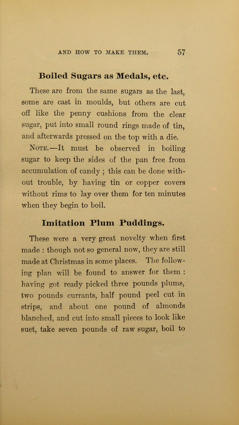 Boiled Sugars as Medals, etc. These are from the same sugars as the last, some are cast in moulds, but others are cut oS like the penny cushions from the clear sugar, put into small round rings made of tin, and afterwards pressed on the top with a die. Note.—It must be observed in boiling sugar to keep the sides of the pan free from accumulation of candy ; this can be done with- out trouble, by having tin or copper covers without rims to lay over them for ten minutes when they begin to boil. Imitation Plum Puddings. These were a very great novelty when first made : though not so general now, they are still made at Christmas in some places. The follow- ing plan will be found to answer for them : having got ready picked three pounds plums, two pounds currants, half pound peel cut in strips, and about one pound of almonds blanched, and cut into small pieces to look like suet, take seven pounds of raw sugar, boil to