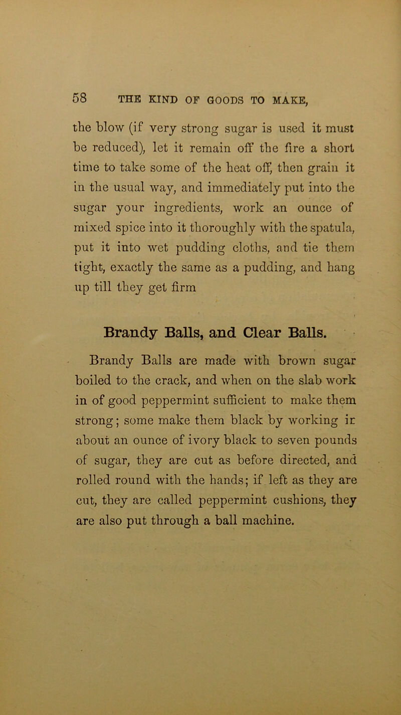 the blow (if very strong sugar is used it must be reduced), let it remain off the fire a short time to take some of the heat off) then grain it in the usual way, and immediately put into the sugar your ingredients, work an ounce of mixed spice into it thoroughly with the spatula, put it into wet pudding cloths, and tie them tight, exactly the same as a pudding, and hang up till they get firm t Brandy Balls, and Clear Balls. Brandy Balls are made with brown sugar boiled to the crack, and when on the slab work in of good peppermint sufficient to make them strong; some make them black by working in about an ounce of ivory black to seven pounds of sugar, they are cut as before directed, and rolled round with the hands; if left as they are cut, they are called peppermint cushions, they are also put through a ball machine.