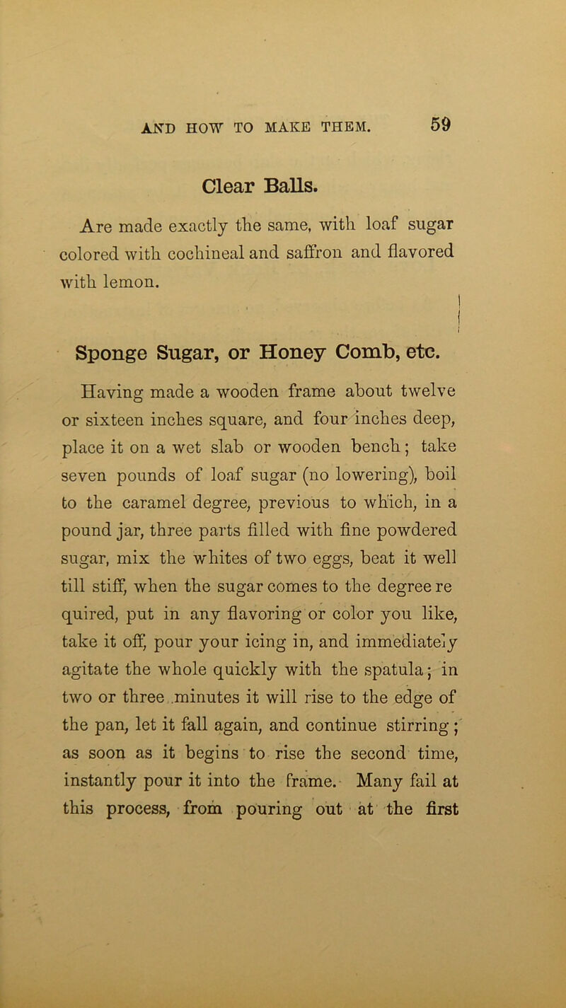 Clear Balls. Are made exactly the same, with loaf sugar colored with cochineal and saffron and flavored with lemon. 1 j I Sponge Sugar, or Honey Comb, etc. Having made a wooden frame about twelve or sixteen inches square, and four Inches deep, place it on a wet slab or wooden bench; take seven pounds of loaf sugar (no lowering), boil to the caramel degree, previous to which, in a pound jar, three parts filled with fine powdered sugar, mix the whites of two eggs, beat it well till stiff, when the sugar comes to the degree re quired, put in any flavoring or color you like, take it off, pour your icing in, and immediately agitate the whole quickly with the spatula; in two or three minutes it will rise to the edge of the pan, let it fall again, and continue stirring; as soon as it begins to rise the second time, instantly pour it into the frame. Many fail at this process, from pouring out at the first