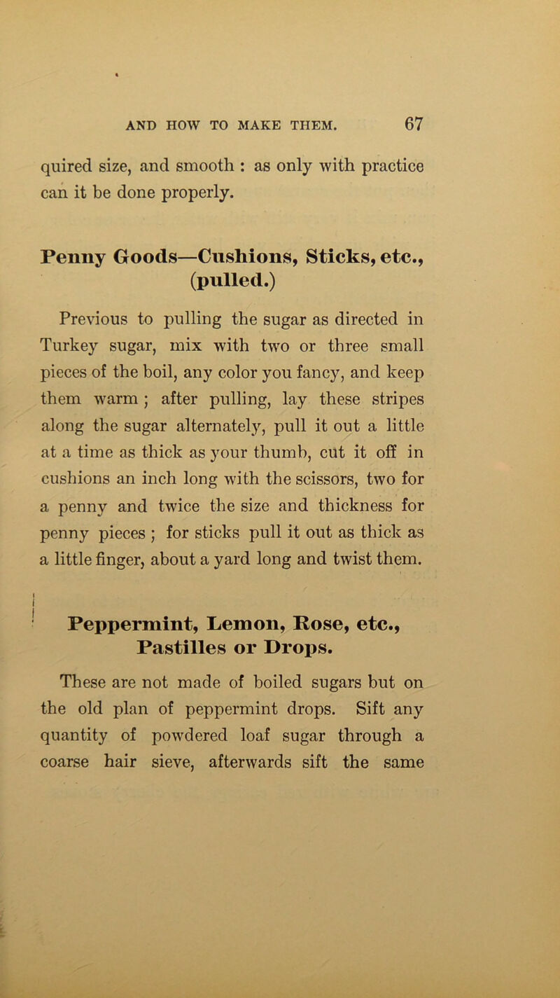 quired size, and smooth : as only with practice can it be done properly. Penny Goods—Cushions, Sticks, etc., (pulled.) Previous to pulling the sugar as directed in Turkey sugar, mix with two or three small pieces of the boil, any color you fancy, and keep them warm ; after pulling, lay these stripes along the sugar alternately, pull it out a little at a time as thick as your thumb, cut it off in cushions an inch long with the scissors, two for a penny and twice the size and thickness for penny pieces ; for sticks pull it out as thick as a little finger, about a yard long and twist them. I I Peppermint, Lemon, Rose, etc.. Pastilles or Drops. These are not made of boiled sugars but on the old plan of peppermint drops. Sift any quantity of powdered loaf sugar through a coarse hair sieve, afterwards sift the same