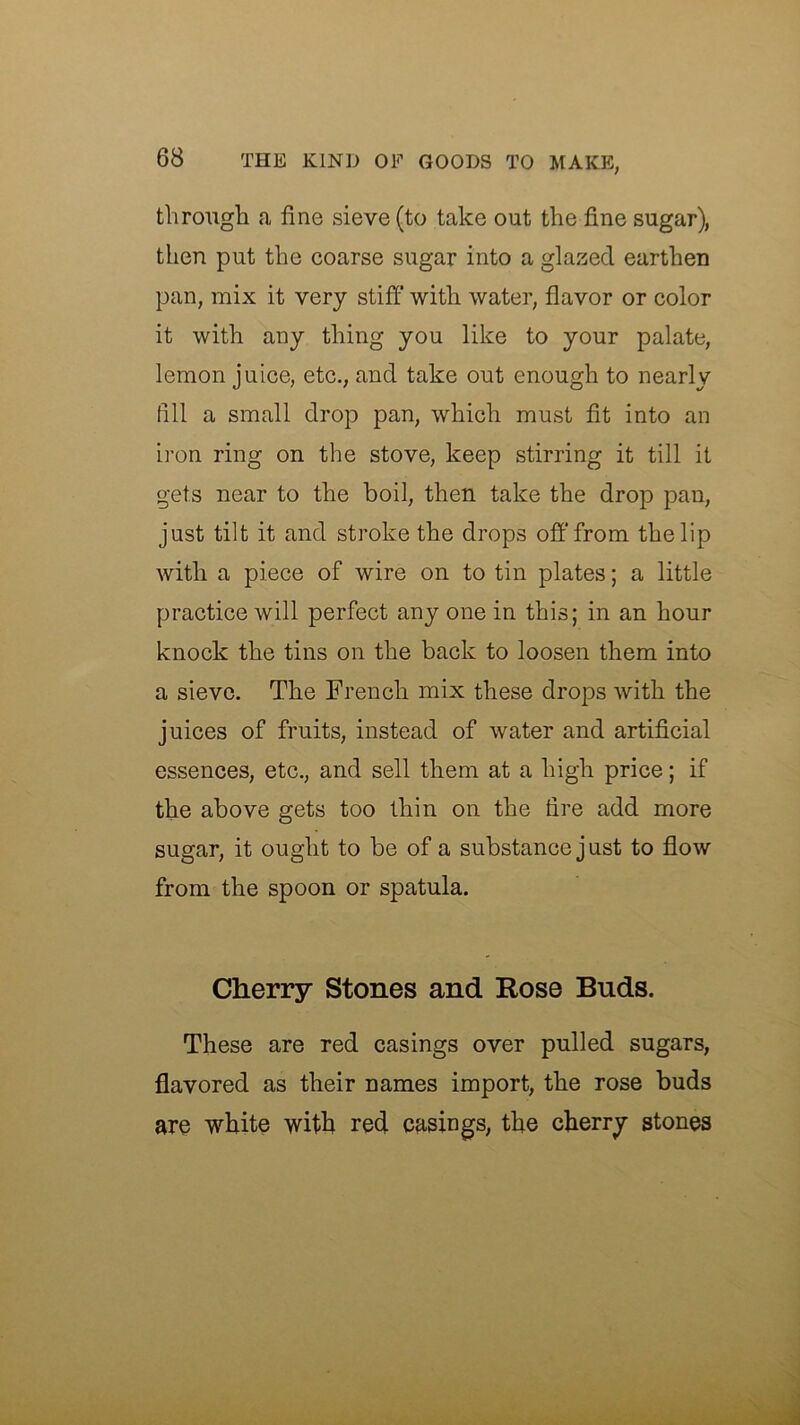 through a fine sieve (to take out the fine sugar), then put the coarse sugar into a glaried earthen pan, mix it very stiff with water, flavor or color it with any thing you like to your palate, lemon juice, etc., and take out enough to nearly fill a small drop pan, which must fit into an iron ring on the stove, keep stirring it till it gets near to the boil, then take the drop pan, just tilt it and stroke the drops off’from the lip with a piece of wire on to tin plates; a little practice will perfect any one in this; in an hour knock the tins on the back to loosen them into a sieve. The French mix these drops with the juices of fruits, instead of water and artificial essences, etc., and sell them at a high price; if the above gets too thin on the fire add more sugar, it ought to be of a substance j ust to flow from the spoon or spatula. Cherry Stones and Rose Buds. These are red casings over pulled sugars, flavored as their names import, the rose buds are white with red casings, the cherry stones