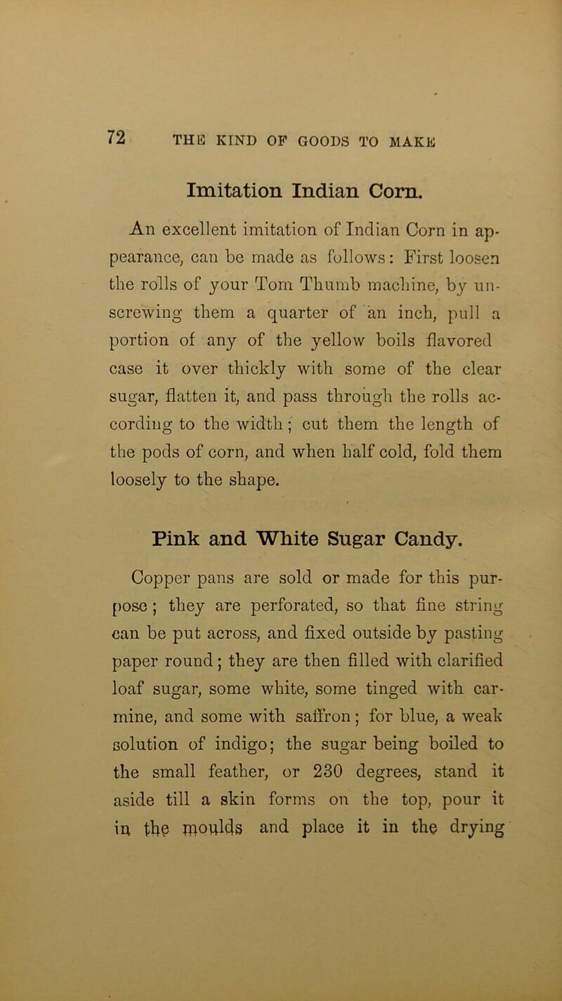 Imitation Indian Corn. An excellent imitation of Indian Corn in ap- pearance, can be made as follows: First loosen the rolls of your Tom Thumb machine, by un- screwing them a quarter of an inch, pull a portion of any of the yellow boils flavored case it over thickly with some of the clear sugar, flatten it, and pass through the rolls ac- cording to the width; cut them the length of the pods of corn, and when half cold, fold them loosely to the shape. Pink and White Sugar Candy. Copper pans are sold or made for this pur- [)Ose ; they are perforated, so that fine string can be put across, and fixed outside by pasting paper round; they are then filled with clarified loaf sugar, some white, some tinged with car- mine, and some with saffron; for blue, a weak solution of indigo; the sugar being boiled to the small feather, or 230 degrees, stand it aside till a skin forms on the top, pour it in moulds and place it in the drying