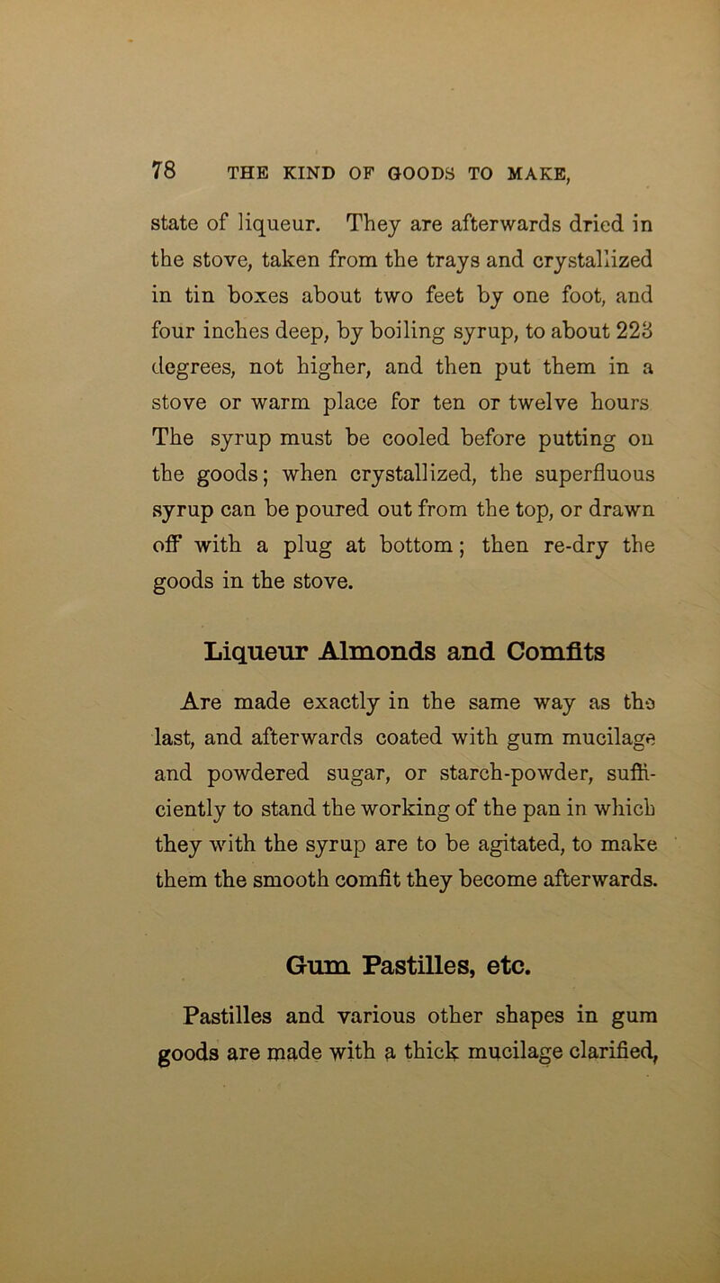 state of liqueur. They are afterwards dried in the stove, taken from the trays and crystallized in tin boxes about two feet by one foot, and four inches deep, by boiling syrup, to about 228 degrees, not higher, and then put them in a stove or warm place for ten or twelve hours The syrup must be cooled before putting on the goods; when crystallized, the superfluous syrup can be poured out from the top, or drawn ofiT with a plug at bottom; then re-dry the goods in the stove. Liqueur Almonds and Comfits Are made exactly in the same way as the last, and afterwards coated with gum mucilage and powdered sugar, or starch-powder, sufh- ciently to stand the working of the pan in which they with the syrup are to be agitated, to make them the smooth comfit they become afterwards. Gum Pastilles, etc. Pastilles and various other shapes in gum goods are made with a thick mucilage clarified,