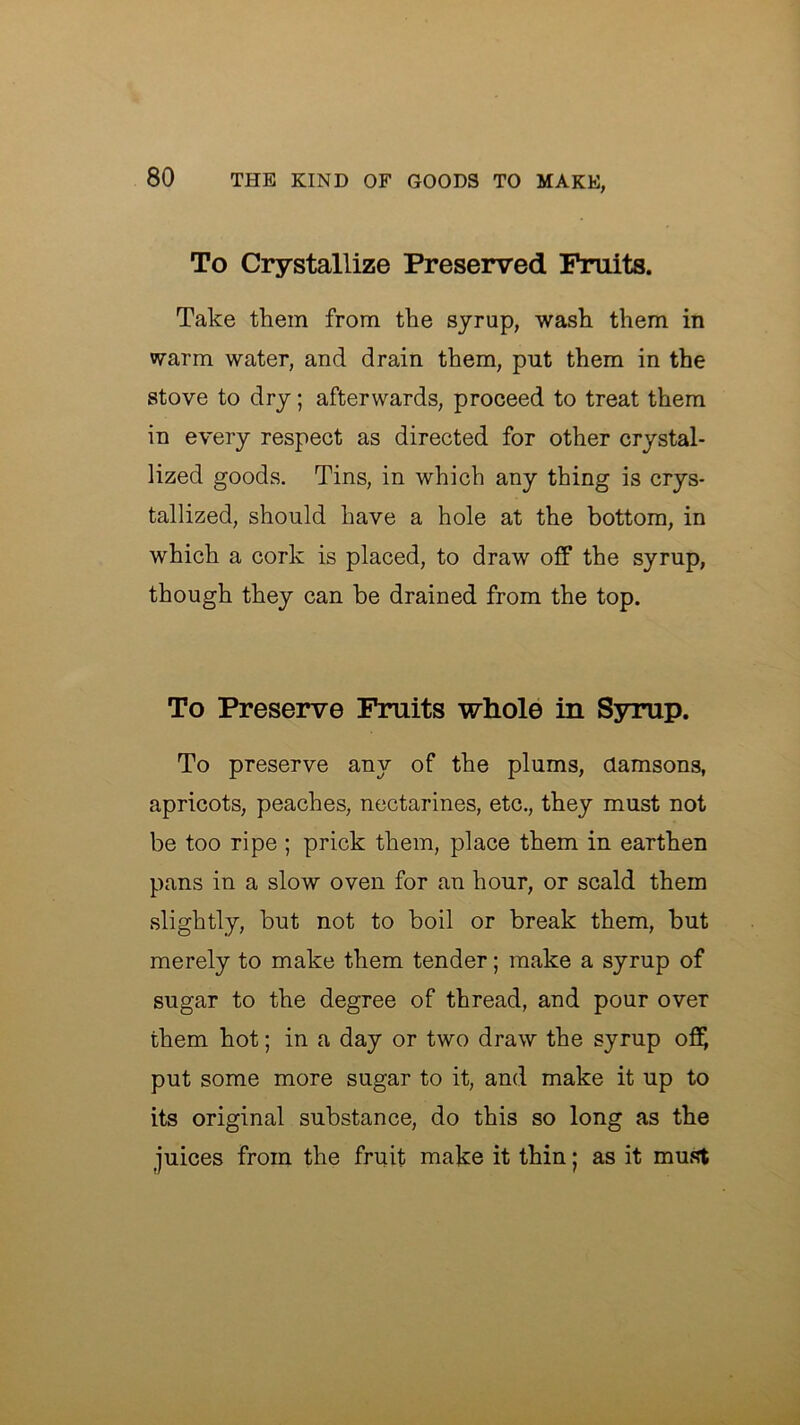 To Crystallize Preserved Fruits. Take them from the syrup, wash them in warm water, and drain them, put them in the stove to dry; afterwards, proceed to treat them in every respect as directed for other crystal- lized goods. Tins, in which any thing is crys- tallized, should have a hole at the bottom, in which a cork is placed, to draw off the syrup, though they can be drained from the top. To Preserve Fruits whole in Syrup. To preserve any of the plums, damsons, apricots, peaches, nectarines, etc., they must not be too ripe ; prick them, place them in earthen pans in a slow oven for an hour, or scald them slightly, but not to boil or break them, but merely to make them tender; make a syrup of sugar to the degree of thread, and pour over them hot; in a day or two draw the syrup off put some more sugar to it, and make it up to its original substance, do this so long as the juices from the fruit make it thin • as it must
