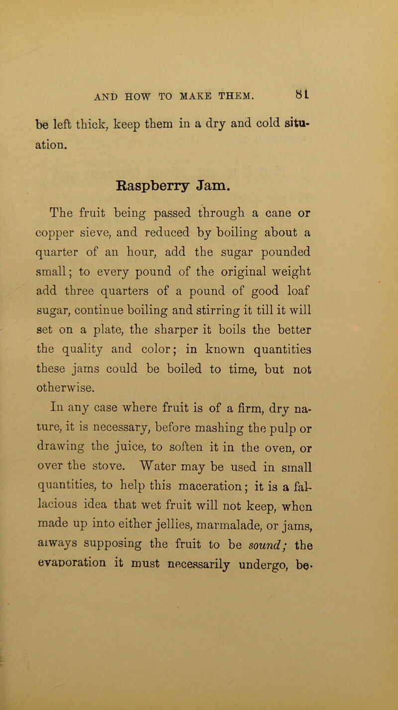 be left thick, keep them in a dry and cold situ- ation. Easpberry Jam. The fruit being passed through a cane or copper sieve, and reduced by boiling about a quarter of an hour, add the sugar pounded small; to every pound of the original weight add three quarters of a pound of good loaf sugar, continue boiling and stirring it till it will set on a plate, the sharper it boils the better the quality and color; in known quantities these jams could be boiled to time, but not otherwise. In any case where fruit is of a firm, dry na- ture, it is necessary, before mashing the pulp or drawing the juice, to soften it in the oven, or over the stove. Water may be used in small quantities, to help this maceration; it is a fal- lacious idea that wet fruit will not keep, when made up into either jellies, marmalade, or jams, always supposing the fruit to be sound; the evaporation it must necessarily undergo, be*