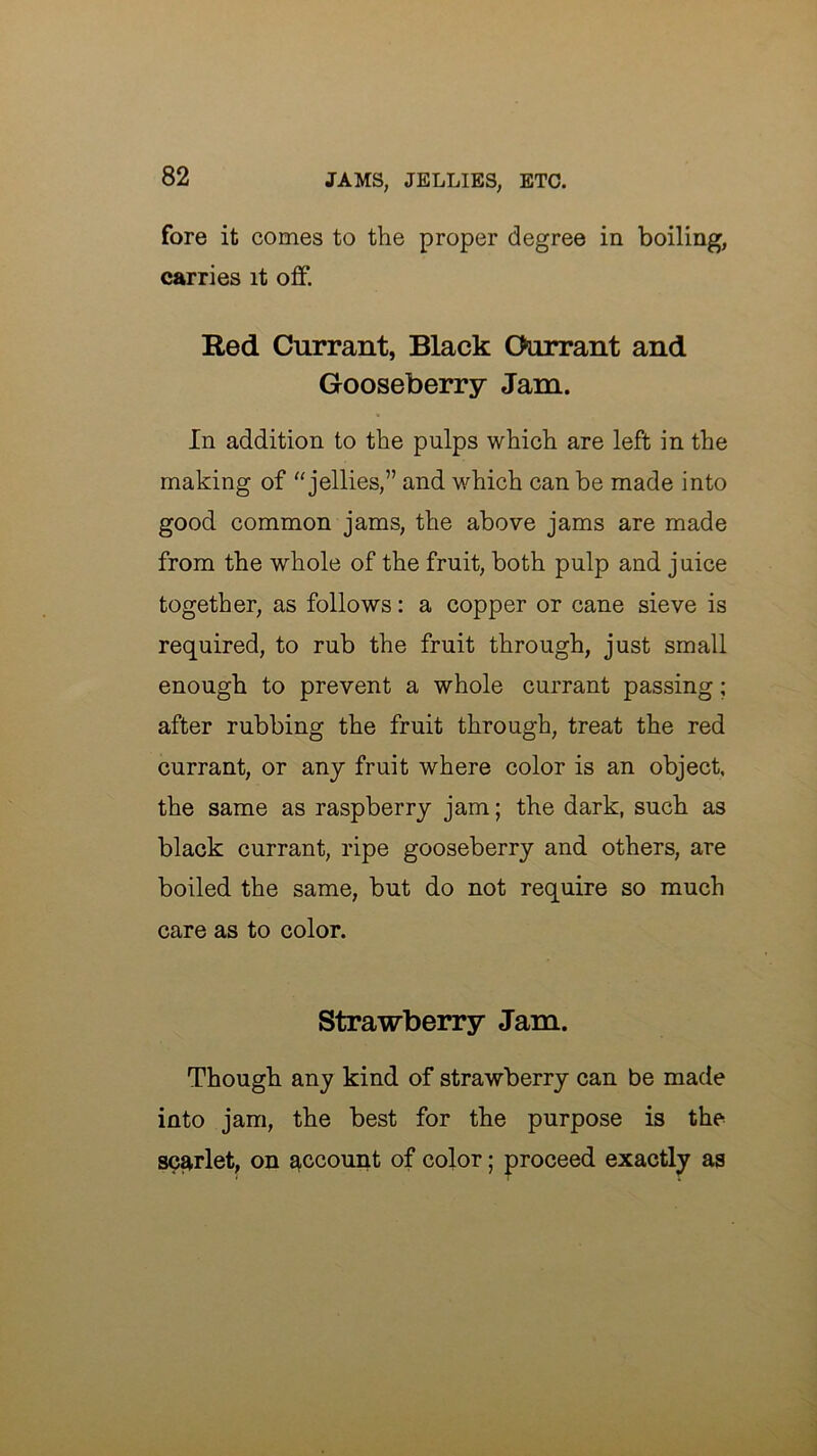 fore it comes to the proper degree in boiling, carries it off. Red Currant, Black Oorrant and Gooseberry Jam. In addition to the pulps which are left in the making of jellies,” and which can be made into good common jams, the above jams are made from the whole of the fruit, both pulp and j nice together, as follows: a copper or cane sieve is required, to rub the fruit through, just small enough to prevent a whole currant passing; after rubbing the fruit through, treat the red currant, or any fruit where color is an object, the same as raspberry jam; the dark, such as black currant, ripe gooseberry and others, are boiled the same, but do not require so much care as to color. Strawberry Jam. Though any kind of strawberry can be made into jam, the best for the purpose is the scarlet, on ^ccoui^t of color; proceed exactly as