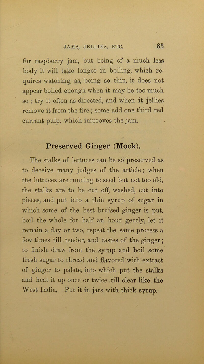 for raspberry jam, but being of a much less body it will take longer in boiling, wliich re- quires watcliing, as, being so thin, it does not appear boiled enough when it may be too much so ; try it often as directed, and when it jellies remove it from the fire; some add one-third red currant pulp, which improves the jam. Preserved Ginger (Mock). The stalks of lettuces can be so preserved as to deceive many judges of the article; when ttie luttuces are running to seed but not too old, the stalks are to be cut off, washed, cut into pieces, and put into a thin syrup of sugar in which some of the best bruised ginger is put, boil the whole for half an hour gently, let it remain a day or two, repeat the same process a few times till tender, and tastes of the ginger; to finish, draw from the syrup and boil some fresh sugar to thread and flavored with extract of ginger to palate, into which put the stalks and heat it up once or twice till clear like the West India. Put it in jars with thick syrup.
