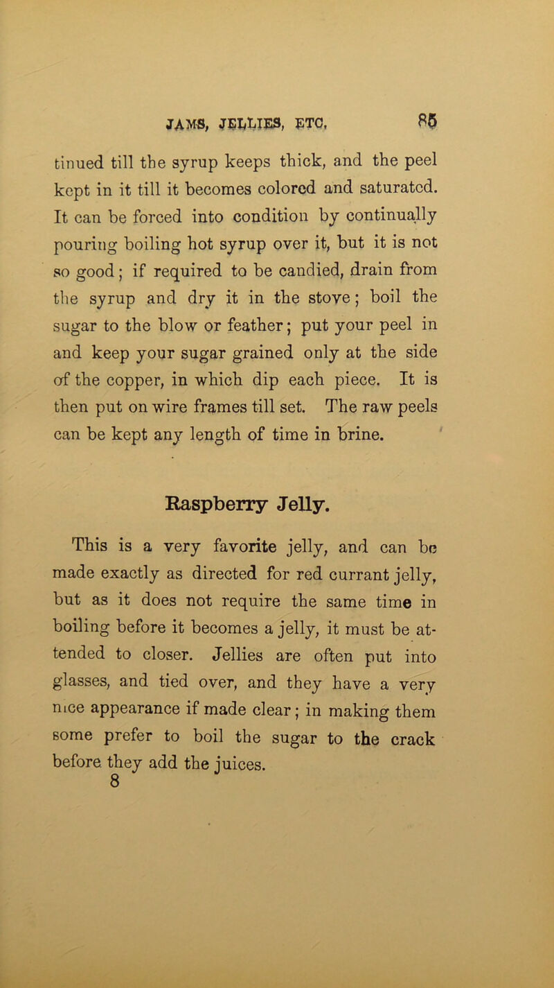 tinned till the syrup keeps thick, and the peel kept in it till it becomes colored and saturated. It can be forced into condition by continually pouring boiling hot syrup over it, but it is not so good; if required to be candied, drain from the syrup and dry it in the stove; boil the sugar to the blow or feather; put your peel in and keep your sugar grained only at the side of the copper, in which dip each piece. It is then put on wire frames till set. The raw peels can be kept any length of time in brine. Raspberry Jelly. This is a very favorite jelly, and can be made exactly as directed for red currant jelly, but as it does not require the same time in boiling before it becomes a jelly, it must be at- tended to closer. Jellies are often put into glasses, and tied over, and they have a very nice appearance if made clear; in making them some prefer to boil the sugar to the crack before they add the juices. 8