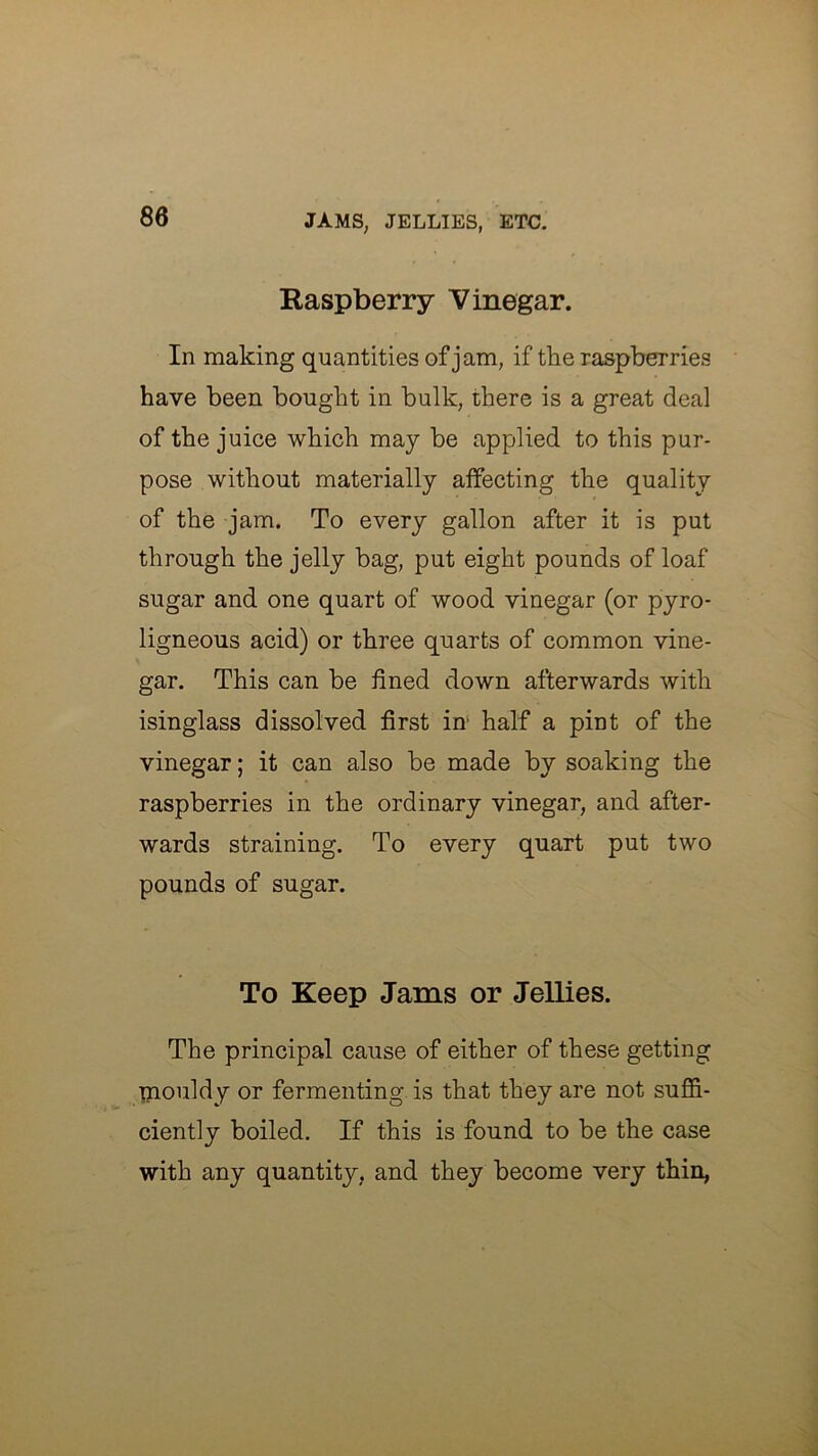 Raspberry Vinegar. In making quantities of jam, if the raspberries have been bought in bulk, there is a great deal of the juice which may be applied to this pur- pose without materially affecting the quality of the jam. To every gallon after it is put through the jelly bag, put eight pounds of loaf sugar and one quart of wood vinegar (or pyro- ligneous acid) or three quarts of common vine- gar. This can be lined down afterwards with isinglass dissolved first in' half a pint of the vinegar; it can also be made by soaking the raspberries in the ordinary vinegar, and after- wards straining. To every quart put two pounds of sugar. To Keep Jams or Jellies. The principal cause of either of these getting inouldy or fermenting is that they are not suffi- ciently boiled. If this is found to be the case with any quantity, and they become very thin,