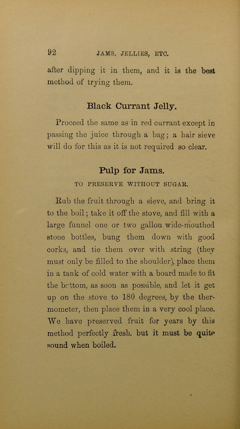 after dipping it in them, and it is the best method of trying them. Black Currant Jelly. Proceed the same as in red currant except in passing the juice through a bag; a hair sieve will do for this as it is not required so clear. Pulp for Jams. TO PKESEEVE WITHOUT SUGAR. Eub the fruit through a sieve, and bring it to the boil; take it off the stove, and fill with a large funnel one or two gallon wide-mouthed stone bottles, bung them down with good corks, and tie them over with string (they must only be filled to the shoulder), place them in a tank of cold water with a board made to fit the bcUom, as soon as possible, and let it get up on the stove to 180 degrees, by the ther- mometer, then place them in a very cool place. We have preserved fruit for years by this method perfectly fresh, but it must be quite sound when boiled.