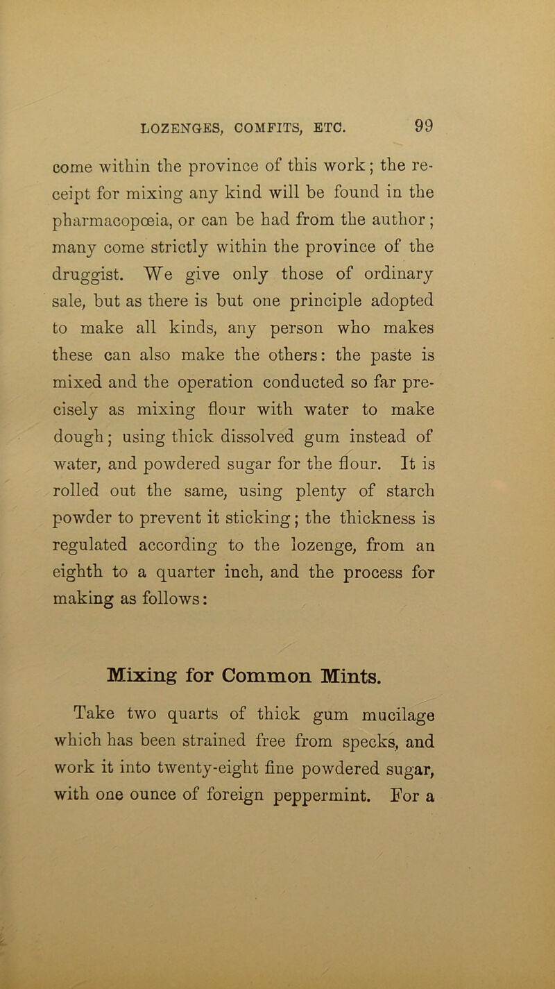 come within the province of this work; the re- ceipt for mixing any kind will be found in the pharmacopoeia, or can be had from the author; many come strictly within the province of the druggist. We give only those of ordinary sale, but as there is but one principle adopted to make all kinds, any person who makes these can also make the others: the paste is mixed and the operation conducted so far pre- cisely as mixing flour with water to make dough; using thick dissolved gum instead of water, and powdered sugar for the flour. It is rolled out the same, using plenty of starch powder to prevent it sticking; the thickness is regulated according to the lozenge, from an eighth to a quarter inch, and the process for making as follows: Mixing for Common Mints. Take two quarts of thick gum mucilage which has been strained free from specks, and work it into twenty-eight fine powdered sugar, with one ounce of foreign peppermint. For a