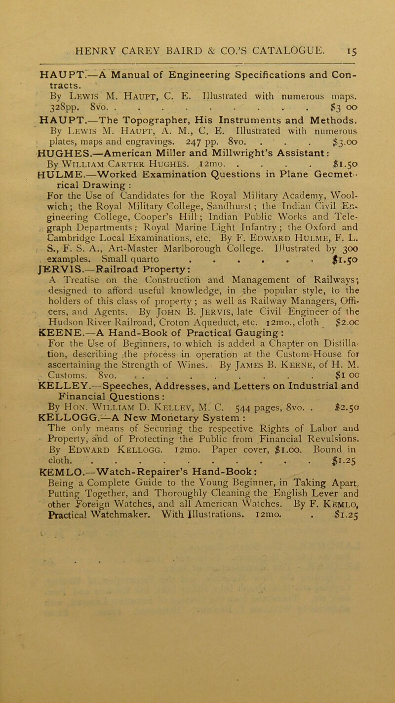 HAUPXr—A Manual of Engineering Specifications and Con- tracts. By Lewis M. Haupt, C. E. Illustrated with numerous maps. 328pp. 8vo 1^3 00 HAUPT.—The Topographer, His Instruments and Methods. By Lewis M. Haupt, A. M., C. E. Illustrated with numerous plates, maps and engravings. 247 pp. 8vo. . . . ^3.00 HUGHES.—American Miller and Millwright’s Assistant: By William Carter Hughes. i2mo ^1.50 HULME.—Worked Examination Questions in Plane Geomet - rical Drawing : For the Use of Candidates for the Royal Militaiy Academy, Wool- wich; the Royal Military College, Sandhurst; the Indian Civil En- gineering College, Cooper’s Hill; Indian Public Works and Tele- graph Departments; Royal Marine Light Infantry; the Oxford and Cambridge Local Examinations, etc. By F. Edward Hulme, F. L. S., F. S. A., Art-Master Marlborough College. Illustrated by 300 examples. Small quarto JERVIS.—Railroad Property; A Treatise on the Construction and Management of Railways; designed to afford useful knowledge, in the popular style, to the holders of this class of property; as well as Railway Managers, Offi- cers, and Agents. By John B. Jervis, late Civil Engineer of the Hudson River Railroad, Croton Aqueduct, etc. i2mo., cloth $2.oc KEENE.—A Hand-Book of Practical Gauging: For the Use of Beginners, to which is added a Chapter on Distilla- tion, describing .the process in operation at the Custom-House for ascertaining the Strength of Wines. By James B. Keene, of H. M. Customs. 8vo. X . . . . . . . . $l 00 KELLEY.— Speeches, Addresses, and Letters on Industrial and Financial Questions: By Hon. William D. Kelley, M. C. 544 pages, 8vo. . ^2.50 KELLOGG.—A New Monetary System : The only means of Securing the respective Rights of Labor and Property, and of Protecting the Public from Financial Revulsions. By Edward Kellogg. i2mo. Paper cover, $1.00. Bound in cloth. . . . . . . . . . . ^51.25 KEMLO.—Watch-Repairer’s Hand-Book : Being a Complete Guide to the Young Beginner, in Taking Apart, Putting Together, and Thoroughly Cleaning the English Lever and other Foreign Watches, and all American Watches. By F. Kemlo, Practical Watchmaker. With Illustrations. i2mo. . $1.25