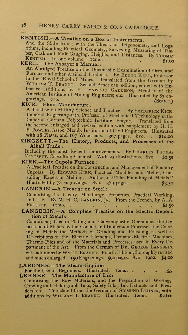 t6 KENTISH. A Treatise on a Box of Instruments, And the Slide Rule; with the Theory of Trigonometry and Loea nthn^, including Practical Geometry, Surveying, Measuring of Tim- ^r, Cask and Malt Gauging, Heights, and Distances. By Thoma.* Kentish. In one volume. i2mo. , «, KERL.—The Assayer’s Manual: An Abridged Treatise on the Docimastic Examination of Ores, and furnace and other Artificial Products. By Bruno Kerl, Professor m the Royal School of Mines. Translated from the German by William T. Brannt. Second American edition, edited with Ex- tensive Additions by F. Lynwood Garrison, Member of the American Institute of Mining Engineers; etc. Illu.strated by 87 en- gravings. I. o. (Scarce.^ KICK.'—Flour Manufacture . A Treatise on Milling Science and Practice. By Frederick Kick Imperial Regierungsrath, Professor of Mechanical Technology in tht imperial German Polytechnic Institute, Prague. Translated from the second enlarged and revised edition with supplement by H. H. P. PowLES, Assoc. Memb. Institution of Civil Engineers. Illustrated with 28 Plates, and 167 Wood-cuts. 367 pages. 8vo. . #10.00 KINGZETT.—The History, Products, and Processes of the Alkali Trade : Including the most Recent Improvements. By Charles Thomas t<'ivr.7ETT. Consulting Chemist. With 23 illustrations. 8vo. #2.50 KIRK.—The Cupola Furnace: A Practical Treatise on the Construction and Management of Foundry Cupoias. By Edward Kirk, Practical Moulder and Melier, Con- sulting Expert in Melting. Author of “ The Founding of Metals.” Illustrated by 78 engravings. 8vo. 379 pages. . . $3-S^ LANDRIN.—A Treatise on Steel: Comprising its Tlieory, Metallurgy, Properties, Practical Working, and Use. By M. H. C. Landrin, Jr. From the French, by A. A. Fesquet. i2mo #2.50 LANGBEIN.—A Complete Treatise on the Electro-Deposi. tion of Metals: Comprising Electro-Plating and Galvanoplastic Operations, the De- position of Metals by the Contact and Immersion Processes, the Color- ing of Metals, the Methods of Grinding and Polishing, as well as Descriptions of the Electric Elements, Dynamo-Electric Machines, Thermo-Piles and of the Materials and Processes used in Every De- partment of the Art. From the German of Dr. George Langbein, with additions by Wm. T. Brannt. Fourth Edition, thoroughly revised and much enlarged. 150 Engravings. 590 pages. 8vo. 1902. #4.00 LARDNER.—The Steam-Engine: For the Use of Beginners. Illustrated. i2mo. . , , ,60 LEHNER.—The Manufacture of Ink: Comprising the Raw Materials, and the Preparation df Wnting, Copying and Hektograph Inks, Safety Inks, Ink Extracts and Pow- ders, etc. Translated from the German of Sigmund Lehner, with additions by William T. Brannt. Illustrated. i2mo. #2.tx>