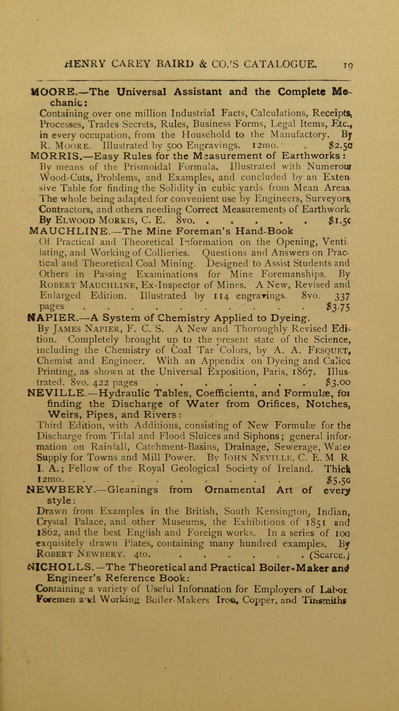 MOORE.—The Universal Assistant and the Complete Me~ chanic: Containing over one million Industrial Facts, Calculations, Receipts, Processes, Trades Secrets, Rules, Business Forms, Legal Items, Etc., in every occupation, from the Household to the Manufactory. By R. Moore. Illustrated by 500 Engravings. i2mo. . ^2.50 MORRIS.—Easy Rules for the Measurement of Earthworks : By means of the Prismoidal Formula. Illustrated with Numerouf VVood-Cuts, Problems, and Examples, and concluded by an Exten- sive Table for finding the Solidity in cubic yards from Mean Areas, The whole being adapted for convenient use by Engineers, Surveyors, Contractors, and others needing Correct Measurements of Earthwork. By Elwood Morris, C. E. 8vo $i.5C MAUCHLINE.—The Mine Foreman’s Hand-Book Of Practical and Theoretical Information on the Opening, Venti- lating, and Working of Collieries. Questions and Answers on Prac- tical and Theoretical Coal Mining. Designed to Assist Students and Others in Passing Examinations for Mine Foremanships. By Robert Mauchline, Ex-Inspector of Mines. A New, Revised and Enlarged Edition. Illustrated by 114 engravings. 8vo. 337 pages $3.75 NAPIER.—A System of Chemistry Applied to Dyeing. By James Napier, F. C. S. A New and Thoroughly Revised Edi- tion. Completely brought up to the present state of the Science, including the Chemistry of Coal Tar Colors, by A. A. Fesquet, Chemist and Engineer. With an Appendix on Dyeing and Calico Printing, as shown at the Universal Exposition, Paris, 1867. Illus- trated. 8vo. 422 pages 5s.oo NEVILLE.—Hydraulic Tables, Coefficients, and Formulae, foi finding the Discharge of Water from Orifices, Notches, Weirs, Pipes, and Rivers; Third Edition, with Additions, consisting of New Formulae for the Discharge from Tidal and Flood Sluices and Siphons; general infor- mation on Rainfall, Catchment-Basins, Drainage, Sewerage, Wa'.e» Supply for Towns and Mill Power. By Tohn Nevii.lk, C. E. M R I, A.; Fellow of the Royal Geological Society of Ireland. ThicIt l2mo ^5.50 NEWBERY.— Gleanings from Ornamental Art of every style: Drawn from Examples in the British, South Kensington^ Indian, Crystal Palace, and other Museums, the Exhibitions of 1851 and 1862, and the best English and Foreign works. In a series of loa exquisitely drawn Plates, containing many hundred examples. By Robert Newbery. 410. (Scarce.J NICHOLLS. —The Theoretical and Practical Boiler>Maker and* Engineer’s Reference Book: Containing a variety of Useful Information for Employers of Lahot Foremen a’vi Working Boiler-Makers Iron, Copper, and Tinsmiths