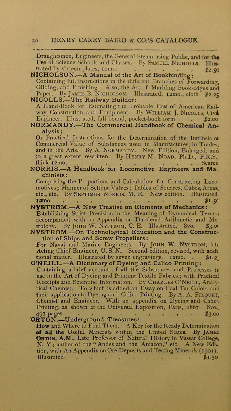 Draughtsmen, Engineers, the General Steam-using Public, and for the Use of Science Schools and Classes. By Samuel Nicholls. lllu*- trated by sixteen plaies, i2mo. ..... $2.50 NICHOLSON.—A Manual of the Art of Bookbinding: Containing full instructions in the different Branches of Forwarding, Gilding, and Finishing. Also, the Art of Marbling Book-edges and Paper. By James B. Nicholson. Illustrated. i2mo., cloth 52.25 NICOLLS.—The Railway Builder: A Hand-Book for Estimating the Probable Cost of American Rail- way Construction and Equipment. By William J. Nicolls, Civil Engineer. Illustrated, full bound, pocket-book form . 52.00 NORMANDY.—The Commercial Handbook of Chemical An- alysis : Or Practical Instructions for the Determination of the Intrinsic 01 Commercial Value of Substances used in Manufactures, in Trades, and in the Arts. By A. Normandy. New Edition, Enlarged, and to a great extent rewritten. By Henry M. Noad, Ph.D., F.R.S., thick i2mo. . . . . . . . . . Scarce NORRIS.—A Handbook fcr Locomotive Engineers and Ma- chinists : Comprising the Proportions and Calculations for Con.structing Loco- motives; Manner of Setting Valves; Tables cf Squares, Cubes, Areas, etc., etc. By Septimus Norris, M. E. New edition. Illustrated, 12mo. $*.50 NYSTROM.—A New Treatise on Elements of Mechanics : Establishing Strict Precision in the Meaning of Dynamical Terms 1 accompanied with an Appendix on Duodenal Arithmetic and Me trology., By John W. Nystrom, C. E. Illustrated. 8vo. 53-« NYSTROM.—On Technological Education and the Construc- tion of Ships and Screw Propellers: For Naval and Marine Engineers. By John W. Nystrom, latv Acting Chief Engineer, U. S. N. Second edition, revised, with addi tional matter. Illustrated by seven engravings. i2mo. . $1.2' O’NEILL.—A Dictionary of Dyeing and Calico Printing: Containing a brief account of all the Substances and Processes ii use in the Art of Dyeing and Printing Textile Fabrics ; with Practical Receipts and Scientific Information. By Charles O’Neill, Analy- tical Chemist. To which is added an Essay on Coal Tar Colors and their application to Dyeing and Calico Printing. By A. A. Fesquet, Chemist and Engineer. With an appendix on Dyeing and Calico Printing, as shown at the Universal Exposition, Paris, 1867- 8vo., 491 pages $3.00 ORTON.—Underground Treasures*. How and Where to Find Them. A Key for the Ready Determination of all the Useful Minerals within the United States. By James Orton, A.M., Late Professor of Natural History in Vassar College, N. Y.; author of the “Andes and the Amazon,” etc. A New Edi- tion, with An Appendix on Ore Deposits and Testing Minerals (1901). Illustrated ......... $1.50