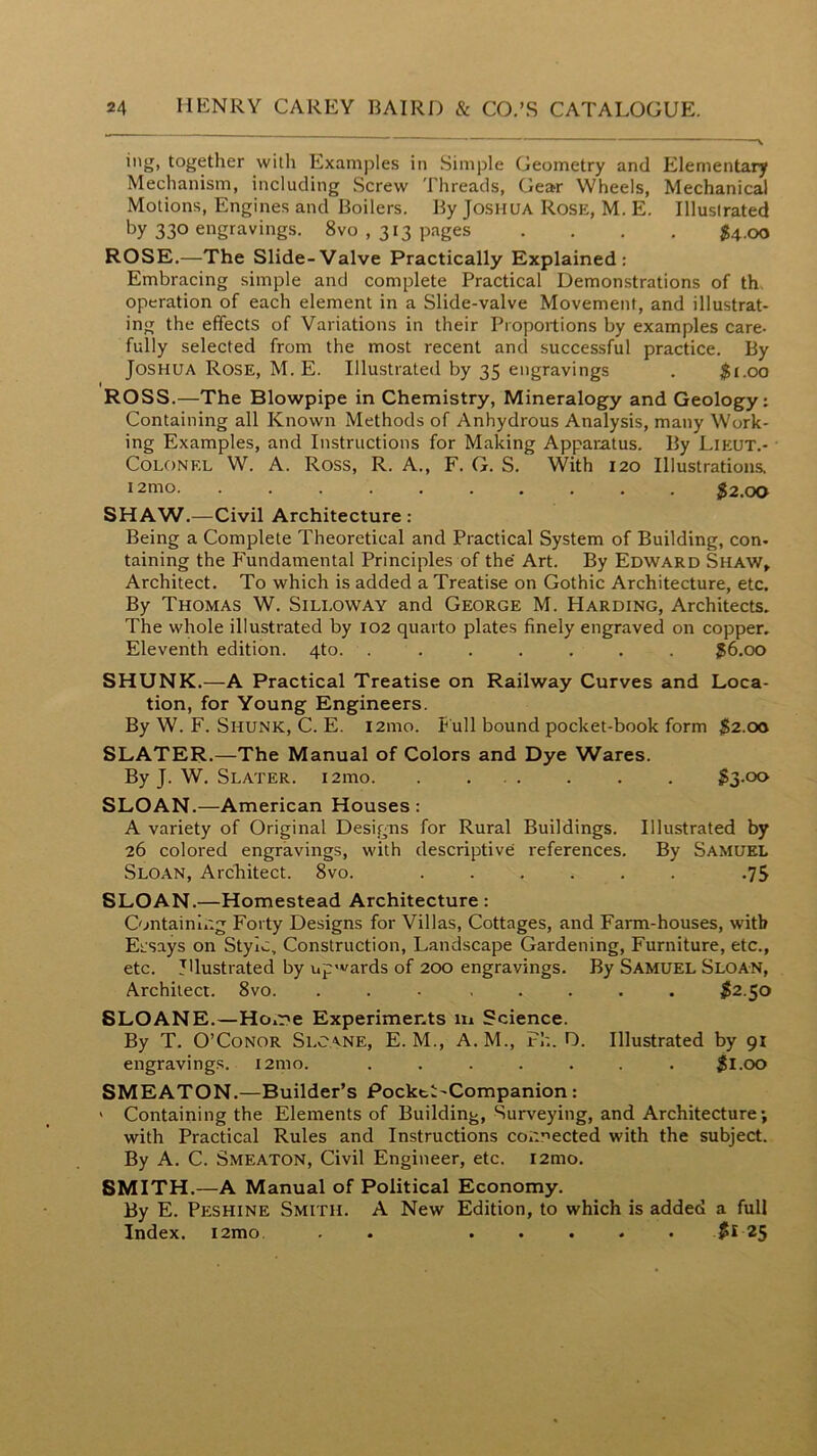 together with Examples in Simple Geometry and Elementary Mechanism, including Screw Threads, Gear Wheels, Mechanical Motions, Engines and Boilers. By Joshua Rose, M. E. Illustrated by 330 engravings. 8vo , 313 pages .... $4.00 ROSE.—The Slide-Valve Practically Explained: Embracing simple and complete Practical Demonstrations of th operation of each element in a Slide-valve Movement, and illustrat- ing the effects of Variations in their Proportions by examples care- fully selected from the most recent and successful practice. By Joshua Rose, M. E. Illustrated by 35 engravings . $t.oo ROSS.—The Blowpipe in Chemistry, Mineralogy and Geology: Containing all Known Methods of Anhydrous Analysis, many Work- ing Examples, and Instructions for Making Apparatus. By Lieut.- COLONEL W. A. Ross, R. A., F. G. S. With 120 Illustrations. i2mo $2.00 SHAW.—Civil Architecture : Being a Complete Theoretical and Practical System of Building, con- taining the Fundamental Principles of the Art. By Edward Shaw» Architect. To which is added a Treatise on Gothic Architecture, etc. By Thomas W. Sili.oway and George M. Harding, Architects. The whole illustrated by 102 quarto plates finely engraved on copper. Eleventh edition. 4to. . . . . . . . ^6.00 SHUNK.—A Practical Treatise on Railway Curves and Loca- tion, for Young Engineers. By W. F. Shunk, C. E. l2ino. f ull bound pocket-book form $2.00 SLATER.—The Manual of Colors and Dye Wares. By J. W. Slater. i2mo $3-oo SLOAN.—American Houses : A variety of Original Designs for Rural Buildings. Illustrated by 26 colored engravings, with descriptive references. By Samuel Sloan, Architect. 8vo. .75 SLOAN.—Homestead Architecture: Containing Forty Designs for Villas, Cottages, and Farm-houses, with Ersays on Style, Construction, Landscape Gardening, Furniture, etc., etc. Illustrated by up'vards of 200 engravings. By Samuel Sloan, Architect. 8vo. ... ..... ^2.50 8LOANE.—Ho.r>e Experiments m Science. By T. O’Conor Slcane, E. M., A. M., Fh. D. Illustrated by 91 engravings. i2mo. ....... ^I.oo SMEATON.—Builder’s Pocktl'Companion: ' Containing the Elements of Building, Surveying, and Architecture; with Practical Rules and Instructions connected with the subject. By A. C. Smeaton, Civil Engineer, etc. i2mo. SMITH.—A Manual of Political Economy. By E. Peshine Smith. A New Edition, to which is added a full Index. i2mo, . . *5